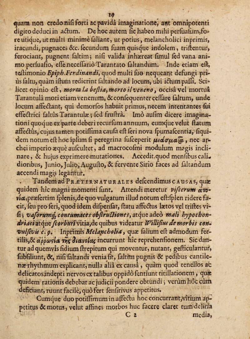tf quam non credo nifi forti ac pavida imaginatione, aut omnipotenti digito deduci in adhim. De hoc autem fic habeo mihi perfua(um,fc- re utique, ut multi minime feliant, ut potius, melancholici inprimis, iracundi, pugnaces &c. fecundum fuam quisque indolem, triftentur, ferociant, pugnent faltim* nifi valida inhaereat fimul fedvana ani» moperfuafio, effe neceifario Tarantato (altandum. Inde etiam eft, teftimonio EpiphtFcrdinand$\ quod multi fuo nequeant defungi pri¬ us (altu, quam iftum redierint faltando ad locum, ubi i&um paffi. Sci« licet opinio eft, morm la beflta, morto ilveneno, occisa vel mortui Tarantula mori etiam venenum,&confequenterce(fere (altum, unde locum affe&ant, qui demorfos habuit primus, necem intentantes fui effecftrici faltus Tarantulae ; fed fruftra. Imo aufim dicere imagina¬ tioni quoque ex parte deberi recurfum annuum, eumque velut flatum afledus, cujus tamen potiflimacaufa eft feri nova (pumafcentia, (iqui- dem notum eft hoc ipfum fi peregrina fufeeperit % nec ar- chei imperio asque aufeultet, ad macrocolmi modulum magis incli¬ nare , & hujus exprimere mutationes. Accedit,quod menfibus cali¬ dioribus, Junio, Julio, Augufto, & fervente Sirio faces ad feltandum accendi magfe legantur. Tandem ad P r je ter naturales defeendimus causas, quas quidem hic magni momenti (unt. Attendi meretur vi/c erunt dw vfet,praefertim (plenis,de quo vulgatum illud notum eftrfplen ridere far¬ cit, feu pro feri, quod idem difpenfet, flatu affe&us laetos viel triftes vi- (i; vaforuMfo contumaces obflruEiiones^ atque adeo mali bypochon- driaci atque quibus videatur WiUijius de morbis coti* vulfivis c. p. Inprimis Melancholia, quae (alium eft admodum fer¬ tilis^ dppeofiA tJjfc Siavoicq incurrunt hic reprehenfionem. Sic dan¬ tur ad quemvis fidium flrepitum qui moventur, nutant, gefticulanturi fubfiliunt, &, nifi (altandi venia fit, falthn pugnis & pedibus cantile¬ nae rhythmum explicant, nulla alia ex causa , quam quod tenellos ac delicatosindepti nervos ex talibus oppido fentiunt titillationem, quae quidem rationis debebat ac judicii pondere obthndi; verum hoc cum deficiant, ruunt facile, quo fert fenfitivus appetitus. Cumque duo potiflimum in afFe&u hoc concurrant,vitium ap¬ petitus & motus, velut affines morbos huc facere claret tum deliria C z media,