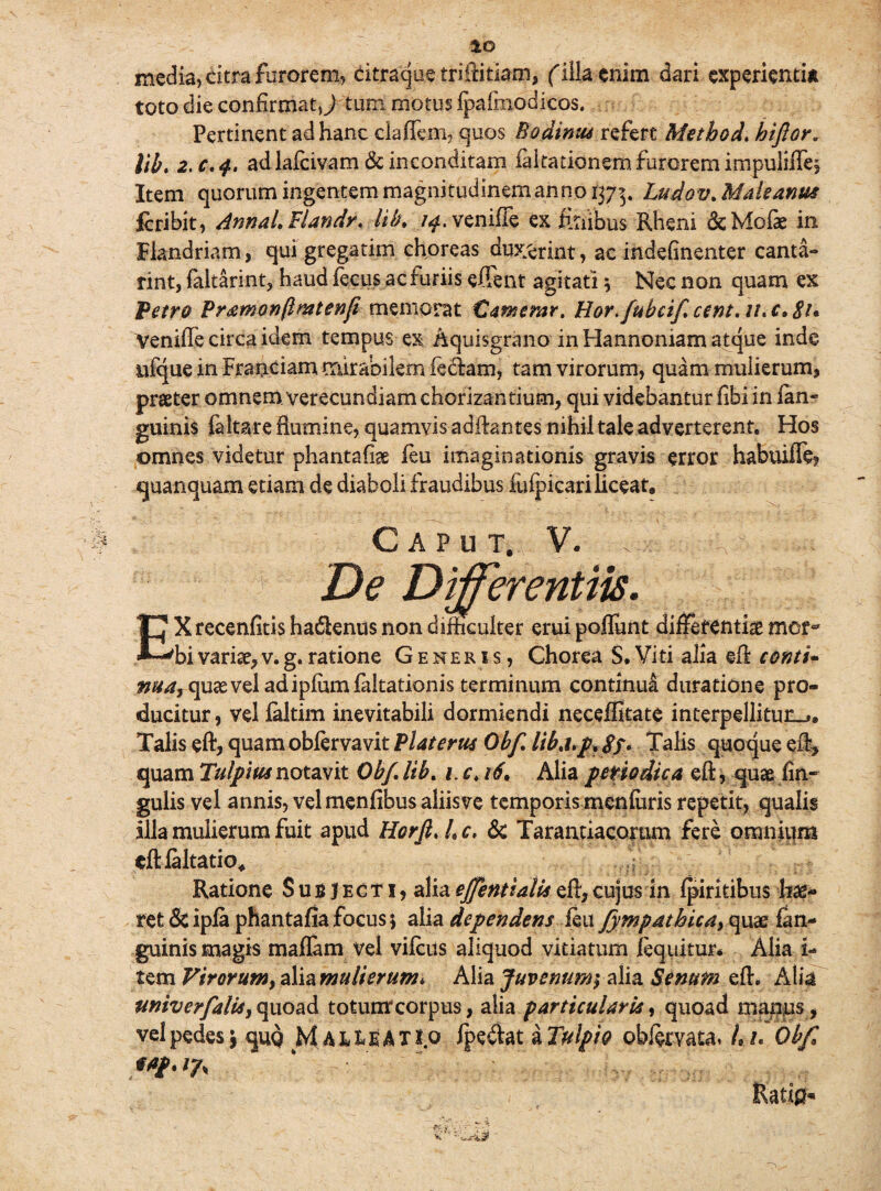 media, citra furorem, dtraque triflitiam, filia enim dari experientia toto die confirmat J tum motus fpa (modicos. Pertinent ad hanc claflem, quos Bodinus refert Metbod. hifior* \lb, 2. c.$. ad lafcivam & inconditam ndtationem furorem impuliffe. Item quorum ingentem magnitudinem anno 1373. Ludov. Male anus fcribit, AnnaLFlandr, lib, /^.venifle ex foiibus Rheni & Molae in Flandriam, qui gregarim choreas duxerint, ac indefinenter canta¬ rim, faltarint, haud lecus ac furiis effent agitati * Nec non quam ex 'Petro Pramonftmtenf memorat Camerar. Flor, fubcif.cent.il, c. 81* Venifle circa idem tempus ex Aquisgrano in Hannoniam atque inde ufque in Fraociam trur&bilem feclam, tam virorum, quam muiierum, praeter omnem verecundiam chorizantium, qui videbantur libi in lan- guinis faltare flumine, quamvis adilantes nihil tale adverterent. Hos omnes videtur phantafiae feu imaginationis gravis error habuiffe quanquam etiam de diaboli fraudibus fulpicari liceat. Caput, V. . De Differentiis. EX recenfitis hadienus non difficulter erui poliunt differentiae mcm bi variae, v. g. ratione Generis, Chorea S. Viti alia ell conti- nua, quae vel adipium faltationis terminum continui duratione pro¬ ducitur, vel faltim inevitabili dormiendi neceffitate interpellitun_». Talis eft, quamoblervavit Piat erus Obf lihj.jp, 8f. Talis quoque e% quam Ttdpius notavit Obf. lib. /, c, 16. Alia periodica eft, quae An¬ gulis vel annis, vel menfibus aliisve temporis menfuris repetit, qualis illa mulierum fuit apud Horjl, L c. & Taraatiacoram fere omnium eftlaltatio. Ratione Subjecti, aliaeffentialisell,cujus in fpiriribus hae¬ ret Sc ipla phantafia focus; alia dependens feu fympathica> quae fan- guinis magis maffam vel vilcus aliquod vitiatum /equitur* Alia i- tem Virorum, alia mulierum* Alia JuvemmyaYieL Senum efh Alia univerfalisy quoad totuntcorpus, alia particularis, quoad manus , velpedes* quo M a^eatio fpe&at aTulpio obftmtaf/./. Obf Mp.Vjfy