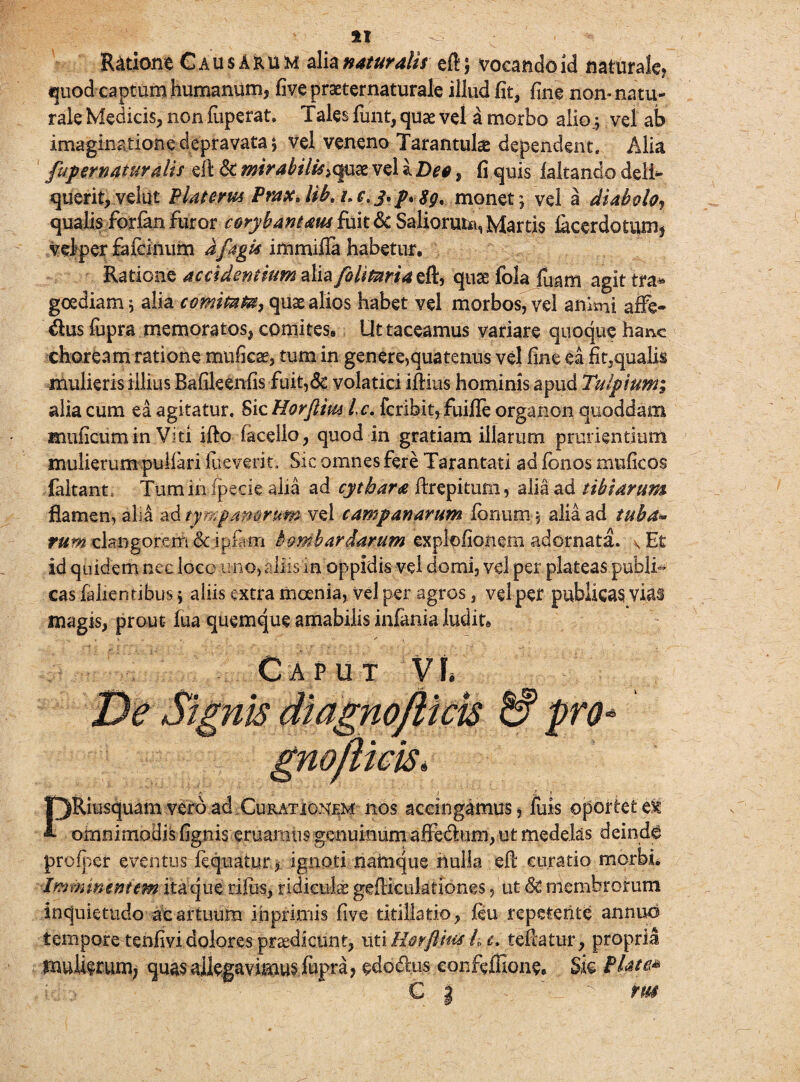 Ratione Causarum alia naturalis eft; vocando id naturale, quod captum humanum, five praeternaturale illud fit, fine non-natu¬ rale Medicis, non fiiperat. Tales fimt, quae vel a morbo aliovel ab imaginatione depravata ; vel veneno Tarantula dependent. Alia fup er natur alis eft &: mirabilis ><juae vel % Dee, fi quis faltando deli¬ querit, velut Platerm PraxJib. i.c.j.p.Sg, monet; vel a diabolo, qualis forfan furor corybantaus fuit & Salioruta, Martis jfocerdotum* velper fafeinum dfagis immifia habetur. Ratione accidentium [olitoria $&., quae fola fuam agit'tra¬ goediam ; alia comitata, quas alios habet vel morbos, vel animi affe¬ ctus fupra memoratos, comites. Ut taceamus variare quoque hanc choream ratione muficae, tum in genere,qua tenus vel fine ea fit^qualis mulieris illius Bafileenfis fuit,6c volatici illius hominis apud Tulpium; alia cum ea agitatur. SicHorftiw Ic. fcribit,fuijfTe organon quoddam muficumin Viti illo facello, quod in gratiam illarum prurientium mulierum pulfari fueverit. Sic omnes fere Tarantati ad fonos muficos faltant* Tum in fpecie alia ad cythara ftrepitum, alia ad tibiarum flamen, ali4 ad tympanorum vel Campanarum Ionum , alia ad tuba- tum clangorem & ipfam bom bardarum explofioncm adornata. vEt id quidem nec loce uno, aliis in oppidis vel domi, vel per plateas publi¬ cas fallentibus; aliis extra moenia, vel per agros, vel per publicas vias magis, prout fua quemque amabilis infania ludit. Ca p u t Vt* De Signis diagnofircis pro* gnofiieis\ PRiusquam vero ad.Curationem nos accingamus, fuis oportete^ omnimodis lignis eruamus genuinum affectum, ut medelas deinde proiper eventurliquatur, ignoti namque nulla efl curatio morbi» Imminentem itaque rilus, ridiculae gelticulationes, ut & membrorum inquietudo ac artuum inprimis five titillatio, leu repetente annuo tempore tenfividolores praedicunt, ut\tiovflius ht. teffatur, propria mulierum, quas allegavimus fupra, edodhxs confeffione. Sic Piate* € | ' ' rus