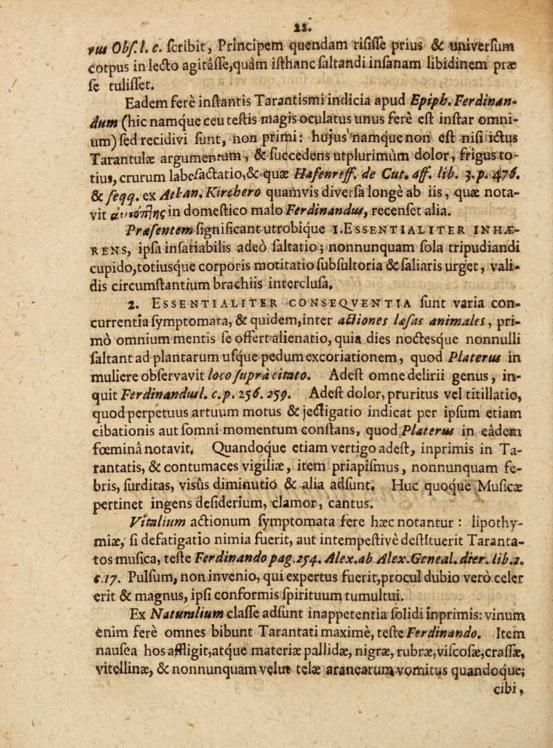 m OhfLc. {bibit , Principem quendam rififle prius & umverlum cotpus in ledo agitafle,quam ifthanc fakandiinlanam libidinem prse fe tuliffet. Eadem fere inftantis Tarantismi indicia apud Epipb. Ferdinan* dum (hic namque ceu teftis magis oculatus unus fere eft inftar omni¬ um) fed recidivi funt, non primi: hujus namque non eft nifi idus Tarantulse argumentum, & fu<|eedens utplurimiim dolor, frigusto- tiui, crurum labeiadatio,& quas Hafenrtff. de Cutm aff. lib. ^p+47i. & feM'ex Athan. Kirchero quamvis diverla longe ab iis, quae nota¬ vit tfWWwm domeftico malo Fer amandus, recenfet alia. Prafentemfignificantutrobique i,Essentialiter inh^- rens, ipfa infatiabilis adeo faltatio; nonnunquam fola tripudiandi cupido,totiusque corporis motitatio fublultoria St feliaris urget, vali¬ dis circumdantium brachiis interclufe. 2. Essentialiter conseqventia fiint varia con¬ currentia lymptomata, St quidem, inter aftiones Ufas animales, pri¬ mo omnium mentis fe offert alienatio, quia dies nodesque nonnulli faltant ad plantarum ufque pedum excoriationem, quod Platerus in muliere obfervavit loco fupra cimto. Adeft omne delirii genus, in¬ quit FerdinandtuL c:p< 156.259. Adeft dolor, pruritus vel titillatio, quod perpetuus artuum motus &jedigatio indicat per iplum etiam cibationis aut fomni momentum conftans, quodPlaterw in eadem foemina notavit* Quandoque etiam vertigo adeft, inprimis in Ta- rantatis, St contumaces vigiliae, item priapiftnus, nonnunquam fe¬ bris, furditas, visus diminutio & alia adiunt. Huc quoque Muficae pertinet ingensdefiderium, clamor, cantus. Vitellium adionum fymptomata fere haec notantur: lipothy- miae,' fi defatigatio nimia fuerit, aut intempeftive deftltuerit Taranta- tos mufica, tefte Ferdinandopag,2j^.Alex.ab Ahx.GcneaLdkr. lib.2* e>17. Pulfum, non invenio, qui expertus fuerit,procul dubio vero celer erit & magnus, ipfi conformis fpirituum tumultui. Ex Naturalium clafle adfimt inappetentia lolidi inprimis: vinum enim fere omnes bibunt Tarantati maxime, tefte Ferdinando. Item naufea hos affligit,atque materias pallidas, nigras, rubras,vifcofte,crafti, viteilinae, <3aionnunquam velu* telae aranearum vomitus quandoque; cibi,