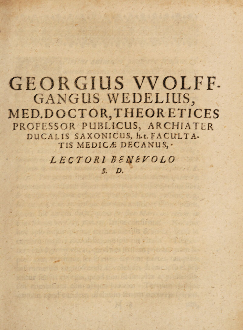 GEORGIUS VVOLFF- GANGUS WEDELIUS, MED.DOCTOR,THEOR ETICES PROFESSOR PUBLICUS, ARCHIATER DUCALIS SAXONICUS, h.t. FACULTA¬ TIS MEDICA DECANUS,- LECTORI BchltVOLO S. D.
