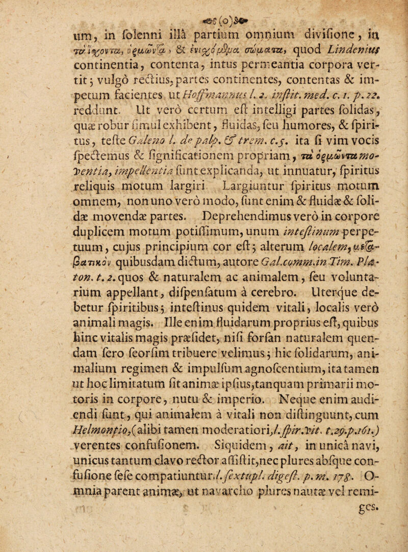 um, in folcnni ilD partium omnium divifione, wd&ovTUi o#ua>v&.* & fvicso/jj/ja oziu&iBt, quod Linden m continentia, contenta , intus permeantia corpora ver¬ tit 3 vulgo rectius,partes continentes, contentas & im¬ petum facientes ut Hofpm annus L 2. in[lit. med. c. 1. p. 22* reddunt» Ut vero certum eft intelljgi partes (olidas, quae robur iimu'1 exhibent, fluidas, (eu humores, & (piri- tus, tefte Galeno L depah* (f trem. c.j. ita fi- vim vocis (pedemus & fignificationem propriam, trdo$y,mmmo~ J>entia, impellentia funt explicanda, ut innuatur, fpiritus reliquis motum largiri Largiuntur fpiritus motum omnem, non uno vero modo, funt enim & fluidae & (oli¬ dae movendae partes. Deprehendimus vero in corpore duplicem motum pofiffimum, unum inteflinum^erpe- tuum, cujus principium cor eft 3 alterum localem^us^ jSctTjKov quibusdam didum, au tore G al.commdn Tim. Pia- 1 ton.t.2.quos & naturalem ac animalem, feu volunta¬ rium appellant, difpenfatum a cerebro, llterque de¬ betur (piritibusj inteftinus quidem vitali, localis vero animali magis. Ille enim fluidarum proprius eft, quibus hinc vitalis magis praefidet, nifi forfan naturalem quen- dam (ero feorfim tribuere velimus 3 hic (olidarum, ani¬ malium regimen & impulfum agnofcentium, ita tamen ut hoc limitatum fit anima? ipfius,tanquam primarii mo¬ toris in corpore, nutu & imperio. Neque enim audi¬ endi funt, qui animalem a vitali non diftinguunt,cum HelmonfiQ?(%i\bii%.vc\zn moderatiori,/.JpirMt. t,zg.pa6i.) verentes confufionem. Siquidem, ait, in unica navi, unicus tantum clavo redor affiftk,nec plures abfque con- fufione fefe compatiuntur./.fextupL digefl. p. m. ijg. O- mnia parent animae, ut navarcho plures nautae vel remi-