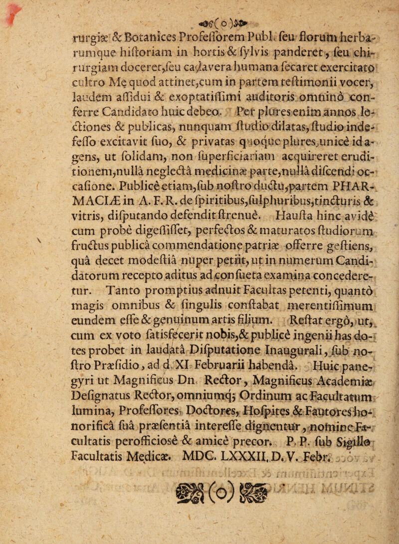 ■rnrghe &Botanices ProfeiToremPublc feu florum herba- rumque hiftoriam in hortis & fylvis panderet, feu chi¬ rurgiam doceret/eu cadavera humana fecaret exercitato cultro Me quod .attinet,cum in partem teftimonii vocer, laudem ailidui & exoptatiffimi auditoris omtiind con¬ ferre Candidato huic debeo. Per plures enim annos le¬ ctiones & publicas, nunquam Audio dilatas, Audio inde- feffio excitavit fuo, & privatas quoque plures^unice id a» gens, ut folidam, non fuperficiariam acquireret erudb tionem,ntllla neglefta medicina parte,nulla difcendi oc¬ catione. Piibliceetianijfubnoftrodudtu,partem PHAR¬ MACIA in A. F. R. de fpiritibiis,fulphiiribus,tind:uris & vitris, difplitando defendit ftrenud. Haufta hinc avidd cum probe digefliffet, perfedos& maturatos ftudiorum frudtus publici commendatione patriae offerre geftiens, qua decet modeftia nuper petiit, ut in numerum Candi¬ datorum recepto aditus adcpnfueta examina concedere¬ tur. Tanto promptius adnuit Facultas petenti, quanto magis omnibus & fingulis conflabat nierentiffimum eundem effe & gemiinum artis filium. Reflat ergo, ut, cum ex voto fatisfecerit nobis,& publice ingenii has do¬ tes probet in laud^t^ Djfputatione Inaugurali, fub no- ftro Praffidio, ad d XI Februarii habenda. Huic pane- gyri ut Magnificus Dn Recflor, Magnificus Academia Defignatus Re<ftor,omniumq$ Ordinum ac Facultatum lumina, Profeffores? Docflores, Hofpites & Fautores ho¬ norifica fua praefentia intereffe dignentur, nomineFa- cultatis perofficiose & amice precor. P« P. fub Sigillo Facultatis Medie*. MDC LXXXII, D. V. Febr;