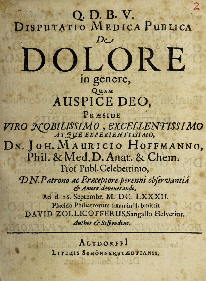 2 V- Q. D, B. V. Disputatio Medica Pubuca Dcj DOLORE in genere, Quam AUSPICE DEO, Pr ASIDE VIRO NOBILISSIMO , EXCELLENTISSIMO ATgJlE EXPERIENTISSIMO, Dn. Joh. M auricio Hopfmanno, Phil. 6c Med, D. Anat. &: Chem. Prof Pubi. Celeberrimo, T) N. Patrono ac Praeceptore perenni obfervantta & Amore devenerando. Ad d. 16. Septembr. M. D C. L X X X11. Placido Philiatrorum Examini (ubmittic DAVID ZOLLICOFFER US,Sangallo-Helvetius. Atttkor dr Rejpondens. % AltdorffI Literis Schonnerstjedtiasis,