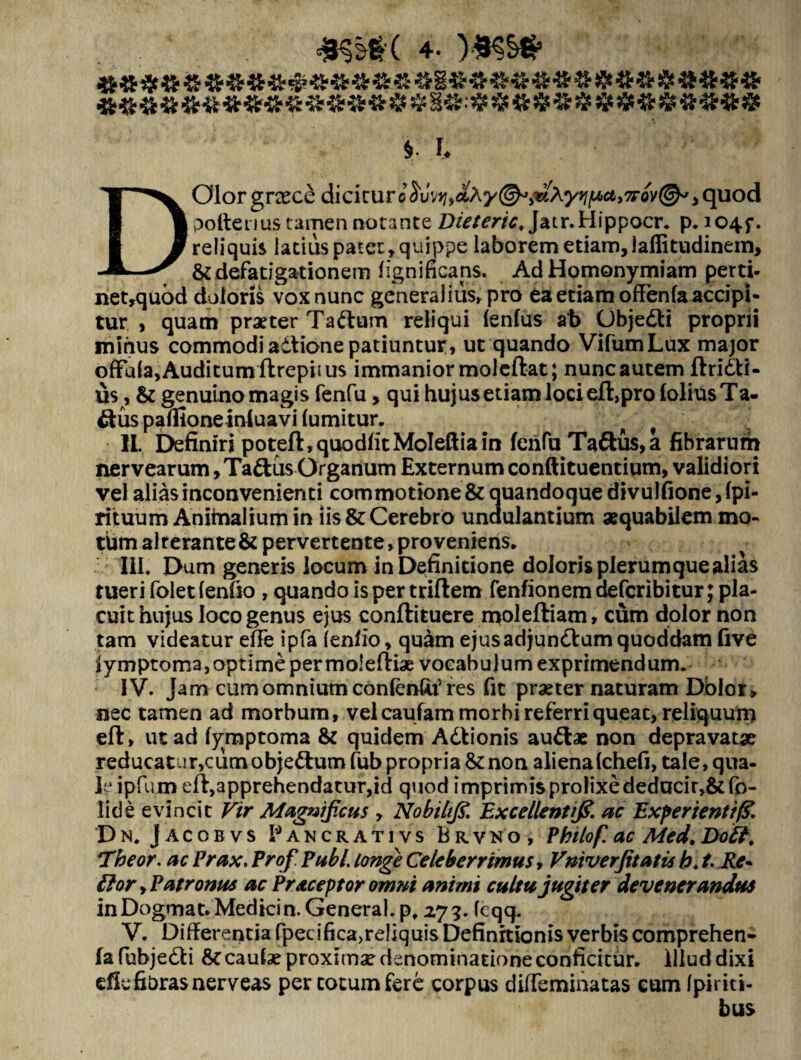 ». fc . ' . .■ /’ ; > DOlor grcece dicirur l Suwj,*Ay &>nRyri[Acti7FQ)!(&' , quod polteuus tamen notante Dieteric, Jatr.Hippocr. p. 104$-. reliquis iadus patet , quippe laborem etiam, laffitudinem, & defatigationem ligni ficans. AdHomonymiam perti- net,quod doloris vox nunc generalius, pro ea etiam offenfa accipi¬ tur > quam praeter Tadlum reliqui lenius ab (Jbjedti proprii minus commodi adtione patiuntur, ut quando VifumLux major ofFala,Auditumftrepiius immanior moleftat; nunc autem ftridti- us, & genuino magis fenfu, qui hujusetiam loci eft,pro loliusTa- &us palfione inluavi lumitur. ■ IL. Definiri poteft,quodlitMoIeftiain fenfu Taftus,a fibrarum ner vearum >Tadtus Organum Externum conftituentium, validiori vel alias inconvenienti commotione & quandoque divulfione,lpi- rituum Anitnalium in iis & Cerebro unaulantium aequabilem mo¬ tum alterante & pervertente, pro veniens. 'IU. Dum generis locum in Definitione doloris plerumque alias tueri folet lenfio , quando is per triftem fenfionem deferibitur; pla¬ cuit hujus loco genus ejus conftituere moleftiam, cum dolor non tam videatur efFe ipfa lenfio, quam ejusadjundfum quoddam five iymptoma, optime per moieftiae vocabulum exprimendum. IV. Jam cum omnium confenGtf res fit praeter naturam Dolor» nec tamen ad morbum, vel caufam morbi referri queac, reliquum eft, ut ad fymptoma & quidem Adtionis audlae non depravatae reducatur,cumobjedfumfubpropria&:nonalienalche(j, tale, qua¬ le ipfu m eft,3pprehendatur,id quod imprimis prolixe deducir,&fo- lide evincit Vir Magnificus , Nobii fi. Excellent fi ac Experienti% Dn. Jacobvs Pancrativs Brvno, Pbilof. ac Med.Dott. Theor. ac Prax. Prof Pubi longe Celeberrimus, Vniverfitatis h. t. Re* flor yPatronus ac Praceptor omni animi cultu jugiter devenerandus in Dogma t. Medici n. General, p, 27 3. feqq. V. Differentia fpecilica)reliquis Definitionis verbis comprehen- fa fubjedti caulae proximae denominatione conficitur, illud dixi cfie fibras nerveas per cotum fere corpus diffeminatas cum Ipiriti- bus