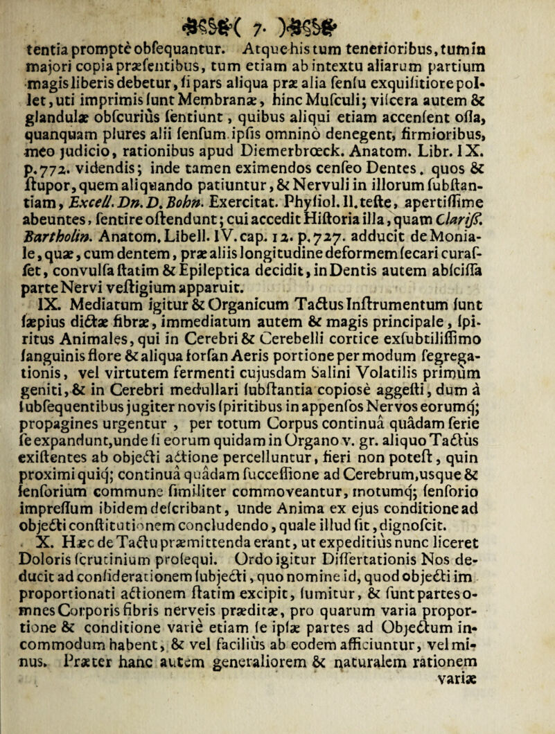 7- MKS* tentia prompte obfequantur. Atque his tum tenerioribus, tum in majori copia pratentibus, tum etiam ab intextu aliarum partium magis liberis debetur, ii pars aliqua prae alia fenlu exquilitiore pol¬ let , uti imprimis lunt Membranae> hinc Mufculi; viicera autem & glandulae obfcurius /entiunt, quibus aliqui etiam accenfent ofla, quanquam plures alii fenfum.ipfis omnino denegent, firmioribus, meo judicio, rationibus apud Diemerbroeck. Anatom. Libr. IX. p.772. videndis; inde tamen eximendos cenfeo Dentes, quos & flupor, quem aliquando patiuntur ,& Nervuli in illorum fubftan- tiam, Exce/l.Dn.D.Bohn. Exercitat. Phy/iol.ll.tefte, aperti/fime abeuntes, fentire offendunt; cui accedit Hiftoria illa, quam Clarifi. Bartholin. Anatom, Libell. iV.cap. 12. p,727- adducit deMonia- le, quae, cum dentem, prae aliis longi tudine deformem fecari curaf- /et, convulfaftatim & Epileptica decidit, in Dentis autem ablcifla parte Nervi veftigium apparuit. IX. Mediatum igitur & Organicum TadusTnflrumentum funt faepius di&ae fibrae, immediatum autem & magis principale, ipi- ritus Animales, qui in Cerebri & Cerebelli cortice exfubtiliffimo /anguinis flore & aliqua forfan Aeris portione per modum fegrega- tionis, vel virtutem fermenti cujusdam Salini Volatilis primum geniti,& in Cerebri medullari lubftantia copiose aggefti,dum a lubfequentibus jugiter novis (piritibus in appenfos Nervos eorumq; propagines urgentur , per totum Corpus continua quadam ferie fe expandunt,unde ii eorum quidam in Organo v. gr. aliquo TadKis exiftentes ab objefti adtione percelluntur, fieri non poteft, quin proximi quiq; continua quadam fucceflione ad Cerebrum,usque & fenforium commune fimiliter commoveantur, inotumq; /enforio impre/Ium ibidem delcribant, unde Anima ex ejus conditione ad objedti conftitutionem concludendo, quale illud fit ,dignofcit. X. Haec de Tadu praemittenda erant, ut expeditius nunc liceret Doloris (crucinium prolequi. Ordo igitur Differtationis Nos de¬ ducit ad coniiderationem (ubjecti, quo nomine id, quod objedli im proportionati adionem flatim excipit, lumitur, & funt partes o- mnes Corporis fibris nerveis praeditae, pro quarum varia propor¬ tione & conditione varie etiam le iptx partes ad Objedum in- commodum habent, & vel facilius ab eodem afficiuntur, vel mi¬ nus. Praeter hanc autem generaliorem & naturalem rationem vari*