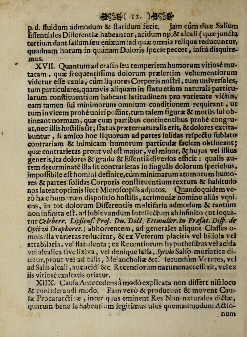 <ks$c i*- p. d. fluidum admodum & floridum fecit. Jam cum duae Salium Effentiales Differenti* habeantur, acidum np,& alcali ( quaejun&a tertium dant felium feu enixunriad quae omnia reliqua reducuntur, quodnam horum in quanam Doloris ipeciepeccet, infra disquire¬ mus. X VIL Quantum ad crafin ieu temperiem humorum vitiose mu¬ tatam y quae frequentilfima dolorum praefertim vehementiarum videtur effe caufa ,■ cum liquores Corporis noftri, tum univerfales, tum particulare$,quamvis aliquam in ftatu etiam naturali particu¬ larum condi tuentium habeant latitudinem pro varietate viftus, eam tamen fui minimorum omnium conditionem requirant, ut tum invicem probe uniri poflint,tu m talem figurae & motus (ui ob¬ tineant normam, quae cum partibus continentibus probe congru¬ at,nec illis hoftilis fit ; ftatus praeternaturalis erit, & dolores excita¬ buntur , ii amico hoc liquorum ad partes (olidas refpeftu fublato contrariam & inimicam humorum particulae faciem obtineant; qus contrarietas prout vel ell major, vel minor, & hujus vel illius generis,ita dolores & gradu & Edentia diverfos efficit: qualis au¬ tem determinate illa fit contrarietas in lingulis dolorum fpeciebus, impoffibile eft homini definire,curn minimarum atomorum humo¬ res & partes folidasCorporis confiituentium textura & habitudo nos lateat optimis licet Microfcopiis adjutos. Qnandoquidem ve¬ ro ha:c humorum dispofitio hoftilis, acrimoniae nomine alias veni, ens, in tot dolorum Differentiis multifaria admodum & tantum non infinita eff, ad fubievandum Intel leftum ab infinito (ut loqui¬ tur Celeberr. Ltpfienf. Proj. Dn.Dott. Ettmulter, in Prtefat.Difp. de Optivi Diaphoret.) abhorrentem, ad generales aliquot Clades o- mnis illa varietas reducitur, & ex Veterum placitis vel biliofa vel atrabiiaru, ve! fiatulenta; ex Recentiorum hypothefibus vel acida velalcalica fivelixiva, vel denique falfa, SyivioSalfo muriatica di¬ citur,prout vel ad hilis, Melancholiae &c. fecundum Veteres, vel ad Salis alcali, aut acidi &c Recentiorum nacuramacceflerk, vel ex iis vitiose exaltatis oriatur. XilX. Cau fa Antecedens a modo explicata non differt nifiloco St confiderandi modo. Eam vero &: producunt & movent Cau- ix Proca rare! i.'as , inter quas eminent Res Non-naturaies diftar, quarum bene le habentium legitimus ulus quemadmodum Aftio- > - num