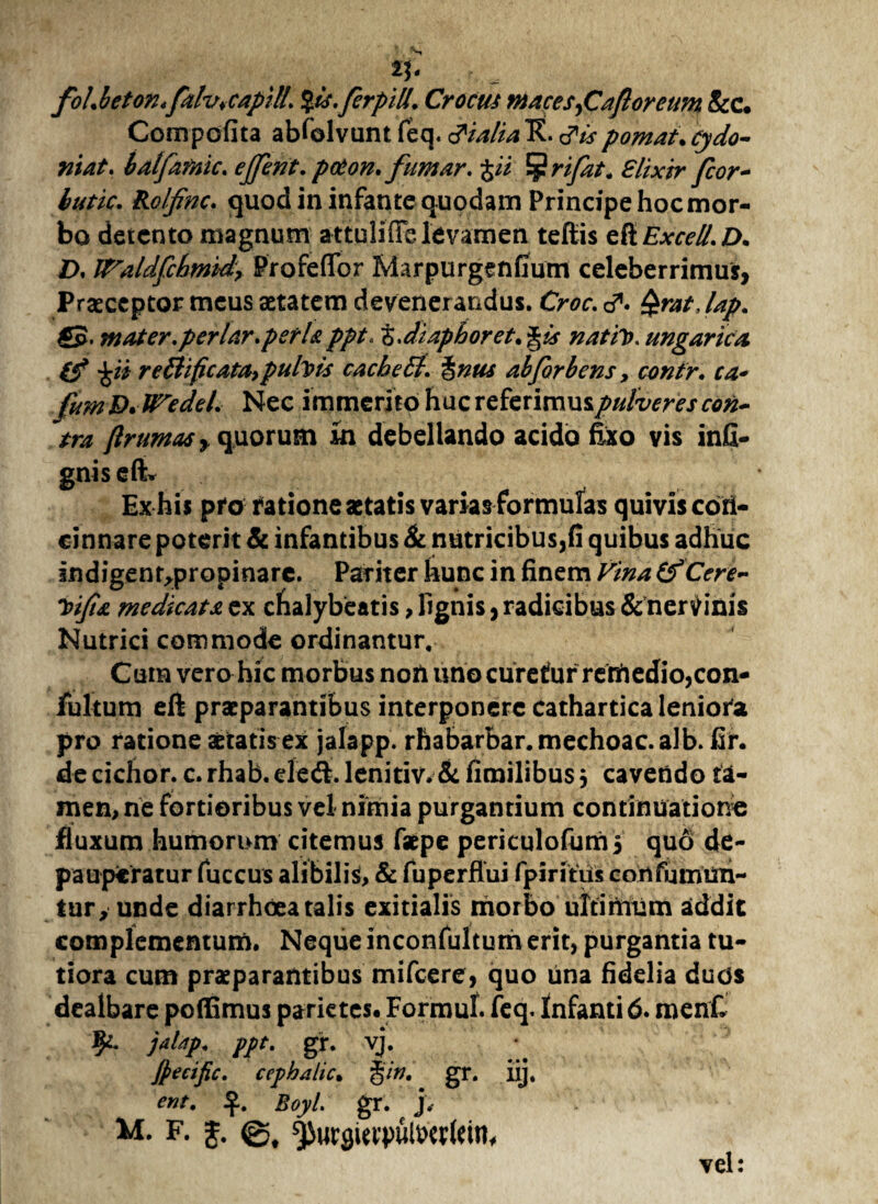 n- foLbeton*fahhCapilL %ts. fer pili. Crocus maces, Caftorettm &c. Compofita abfolvunt feq. <?ialia K. tfis pomat.cydo- niat. balfafnic. ejfent. prton. fumar. pi ^rifat. Slixir fcor~ btitic. Rolfinc. quod in infante quodam Principe hoc mor¬ bo detento magnum attuliffe levamen teftis di Excel/. D. D. VTaldfchmid, Profeffbr Marpurgenfiutri celeberrimus, Praeceptor meus aetatem devenerandus. Ch?r. d*. lap. €5. mater.per lar.perU ppt, z.diaphoret. g&r nativ. ungarica re£lificata, pufols cachetl. %nus abforbens y contr. ca* fumD.UVedel. Nec immerito huc referimus pulveres con¬ tra ftrtmasy quorum in debellando acido fixo vis infi- gnis eft* Ex his pfotfatione aetatis varhs formulas quivis con¬ cinnare poterit & infantibus & nutricibus,fi quibus adhuc indigent^propinare. Pariter hunc in finem Vina ifCere- Toifia medicata ex cbalybeatis, lignis, radicibus & nervinis Nutrici commode ordinantur. Cum verohic morbus non uno curetur remedio,con- fultum eft praeparantibus interponere cathartica leniora pro ratione aetatis ex jalapp. rhabarbar.mechoac.alb. fir. decichor. c.rhab.ele&lenitiv.&fimilibusj cavendo ta¬ men, ne fortioribus vel nimia purgantium continuatione fluxum humorum citemus faepe periculofums quo de- pauperatur fuccus alibilis, & fuperfiui fpiritiis confumun- tur, unde diarrhoea talis exitialis morbo ultimum addit complementum. Neque inconfultuth erit, purgantia tu¬ tiora cum praeparantibus mifcere, quo una fidelia duds dealbare poffimus parietes. Formul. feq. Infanti 6. menf. fy- jalap. ppt. gr. vj. jpecific. cephalic. %in. gr. iij. ent. Boyl. gr. j, M. F. j. ^urgutpulmlein, vel: