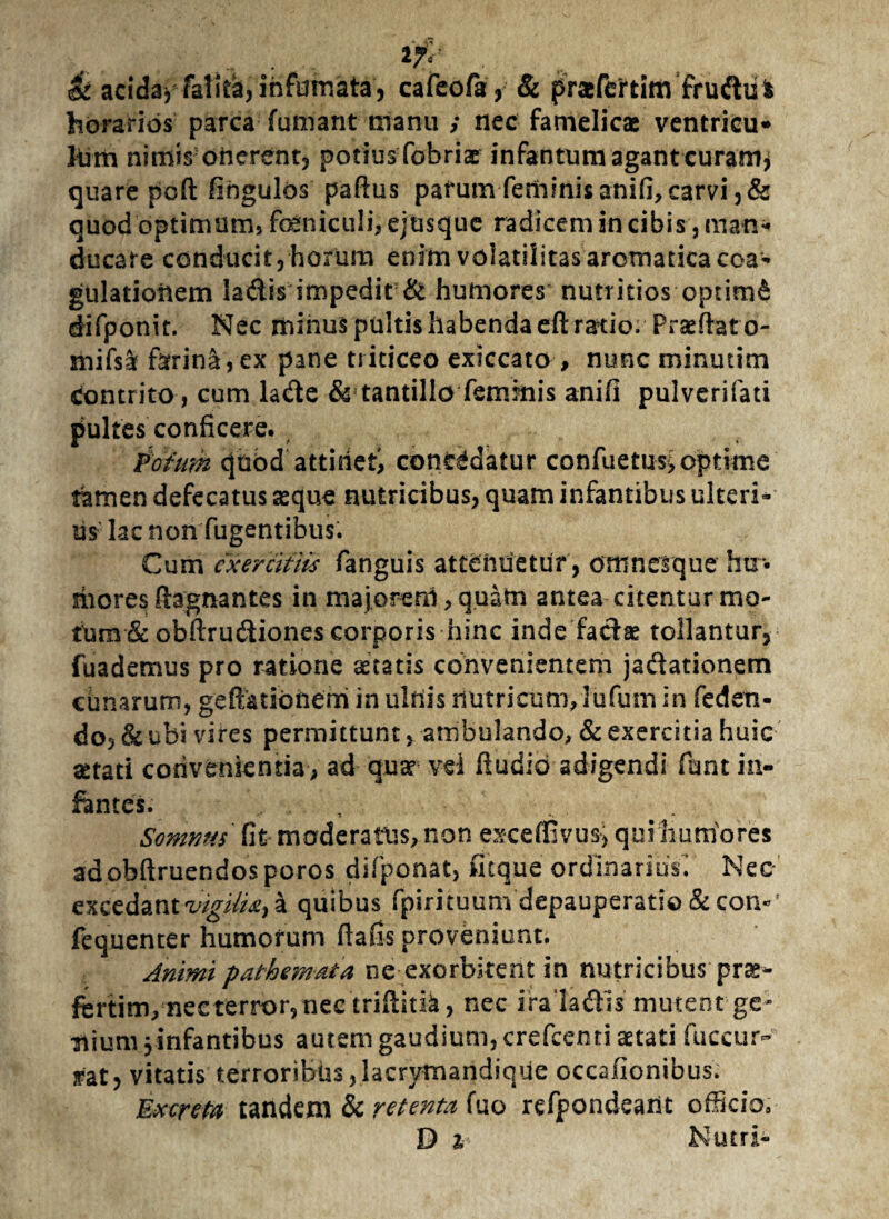 & acida** fatita,infumata, cafeofa, & pra&fettim frudul fodrarids parca fumant manu ; nec famelicae ventricu* torii nimis; onerent, potius fobriae infantum agant curam* quare pofl: fingulos paftus parum feminis anifi,carvi ,& quod optimam» feniculi, ejusque radicem in cibis, man¬ ducare conducit,horum enim volati!itas aromatica coa¬ gulationem la&is impedit & humores nutritios optimi difponit. Nec minus pultis habenda eft ratio. Prseftat o- mifsar farina , ex pane triticeo exiccato , nunc minutim Contrito, cum la&e & tantillo feminis anifi pulverifati pultes conficere. Potum quod attinet; cont^datur confuetus,optime tamen defecatus seque nutricibus, quam infantibus ulteri¬ us lac non fugentibus. Cum exercitiis fanguis attenuetur, omnesque hu¬ mores ftagnantes in majorem, quatn antea citentur mo¬ tum & obftrudiones corporis hinc inde fadse tollantur, fuademus pro ratione statis convenientem jadationem cunarum, gefiatidnem in ulnis nutricum,lufum in feden- do,& ubi vires permittunt, ambulando, & exercitia huic aetati convenientia, ad qua? vel fiudio adigendi fiunt in¬ fantes. , Somnus fit moderatus, non exceffivus, qui humores adobftruendosporos difponat, neque ordinarius! Nec excedant 'vigili^ a quibus fpirituum depauperatio & coi>' fequenter humorum ftafis proveniunt. Animi pathemata ne exorbitent in nutricibus prae- fcrtim, nec terror, nec trifiitk, nec irala&is mutent ge¬ nium 3 infantibus autem gaudium, crefeenti astati fuccur- jrat, vitatis terroribus,herymandique occaflonibus. Excreta tandem & retenta fuo refpondeant officio, D i Nutri-