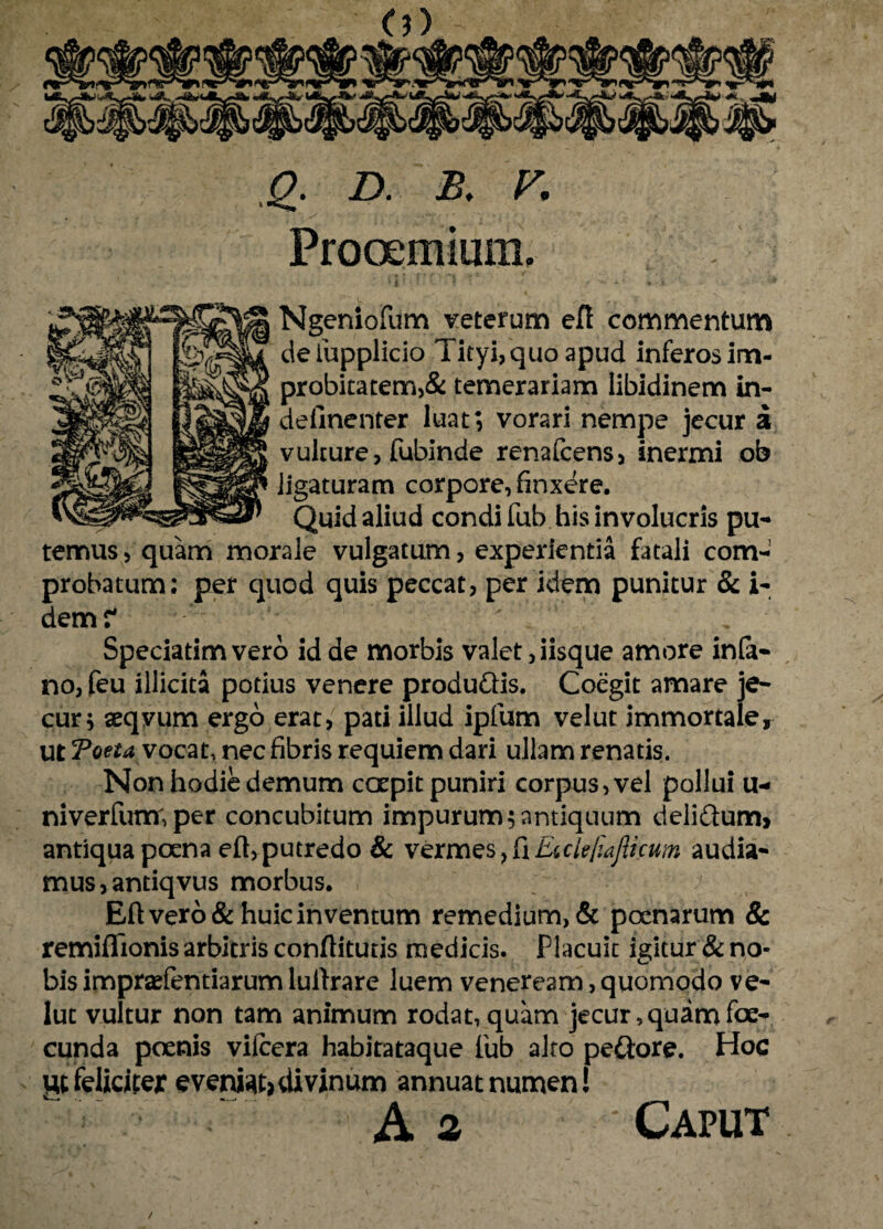 .jg. D. B. V, Prooemium, Ngeniofum veterum ert commentum delupplicio Tityi, quo apud inferos im¬ probitatem^ temerariam libidinem in- deiinenter luat; vorari nempe jecur a vulture, fubinde renafcens, inermi ob ligaturam corpore, finxere. Quid aliud condi fub his involucris pu¬ temus, quam morale vulgatum, experientia fatali com¬ probatum: per quod quis peccat, per idem punitur & i- dem? % Speciatimvero id de morbis valet, iisque amore infa- no, feu illicita potius venere produQis. Coegit amare je- cur* aeqvum ergo erat, pati illud ipfum velut immortale, ut Toeta vocat, nec fibris requiem dari ullam renatis. Non hodie demum coepit puniri corpus, vel pollui u- niverfunr,per concubitum impurum;antiquum deliftum, antiqua poena eft, putredo & vermes, fi Eicle/iafticum audia¬ mus, andqvus morbus. Eft vero & huic inventum remedium, & poenarum & remiflionis arbitris conftitutis medicis. Placuit igitur & no¬ bis impraefentiarumlulfrare luem veneream,quomodo ve¬ lut vultur non tam animum rodat, quam jecur, quam foe- cunda poenis vifcera habitataque fub alto peftore. Hoc ut feliciter evenio divinum annuat numen! A 2 Caput /