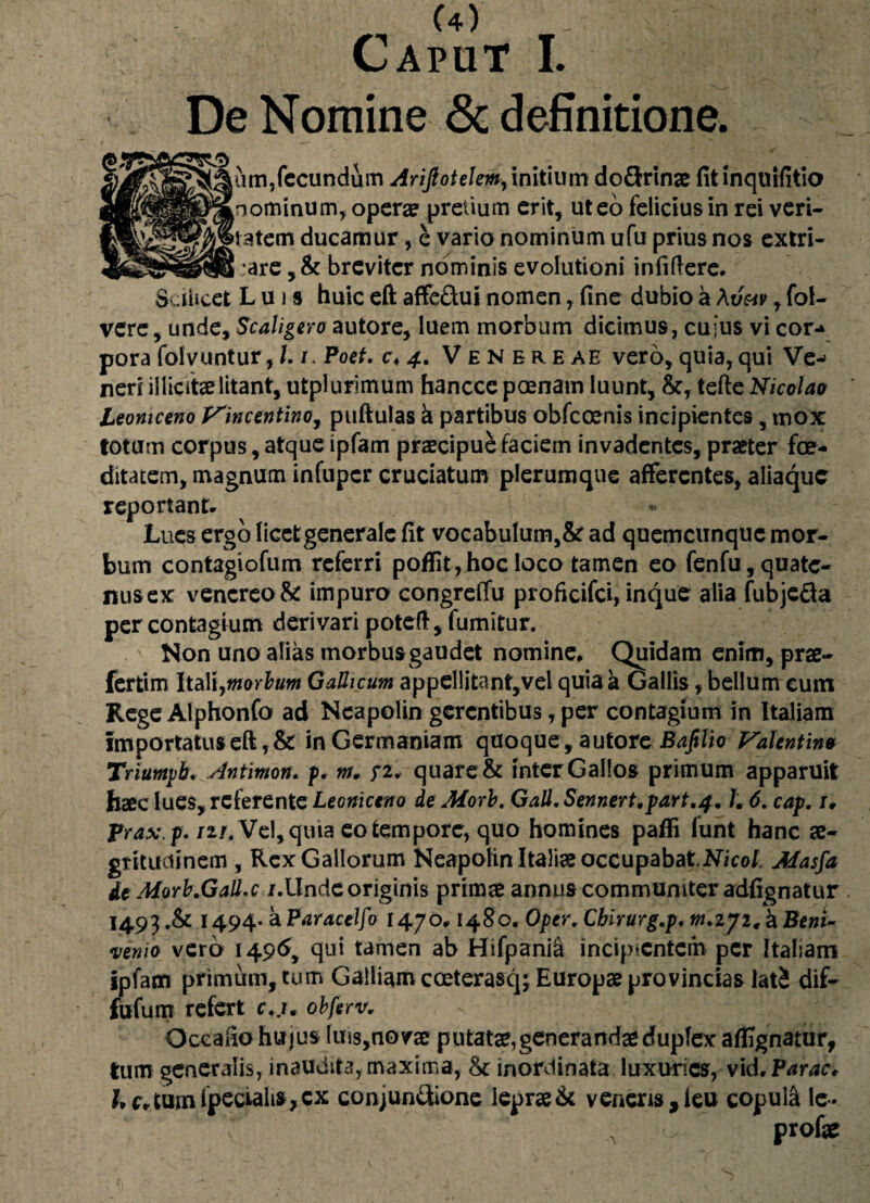 Caput I. De Nomine & definitione. nm,fecundum Arijlotelem,initium do&rinae fitinquifitio 2K^^^mnominumr opera? pretium erit, ut eo felicius in rei veri- 3tem ducamur, e vario nominum ufu prius nos extri- are, & breviter nominis evolutioni infidere. Scilicet Luis huic eft affe&ui nomen, fine dubio a \uav, fol- vere, unde, ScaLgero autore, luem morbum dicimus, cuius vi cor-* pora folvuntur, /. i, Poet. c< 4. Venereae vero, quia, qui Ve¬ neri illicitae litant, utplurimum hanccc poenam luunt, &, tefte Nicolao Leomceno Vincentino, puftulas a partibus obfcoenis incipientes, mox totum corpus, atque ipfam praecipue faciem invadentes, praeter foe¬ ditatem, magnum infupcr cruciatum plerumque afferentes, aiiaque reportant. Lues ergo licetgeneralc fit vocabulum,& ad quemcunquc mor¬ bum contagiofum referri poffit,hocloco tamen eo fenfu,quate¬ nus ex venereo & impuro congreffu proficifei, inque alia fubje&a per contagium derivari poteft, fumitur. Non uno alias morbus gaudet nomine. Quidam enim, prae- fertim Itali,morbum GaUicum appellitanf,vel quia a Gallis, bellum cum RegeAlphonfo ad Neapolin gerentibus, per contagium in Italiam importatus eft, & in Germaniam quoque, autore Bafilio Valent ino Triuntpb. Antimon. p. w/. quare & inter Gallos primum apparuit haec lues, referente Leomceno de Morb. Gall. Sennert.part.f. J. 6. cap. 1, Prax.p. nr. Vel, quia eo tempore, quo homines pafli funt hanc ae¬ gritudinem , Rex Gallorum Neapolin Italiae occupabatNicol. Masfa de Morb:Gall.c /.Unde originis primae annuscommuniter adfignatur 1493 1494- a Paracelfo 1470.148o. Oper. Chirurg.p. w.272, h Beni- venio vero 1496, qui tamen ab Hifpanici incipientem per Italiam ipfam primum, tum Galliam cceterasq; Europae provincias latS dif- fufum refert c.,/. obferv* Qccaho hujus luis,no vae putatae, generandae duplex afEgnatur, tum generalis, inaudita, maxima, inordinata luxuries, vid. Par ac* Lc*tumipeciahs,cx conjun&one leprae& veneris,ieu copul& le- -o profae