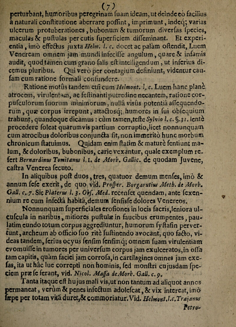 perturbant, hijmoribus peregrinam fuam ideam, ut deinde eo facilius a naturali conftitutione aberrare poffint , imprimunt , indeq; varias ulcerum protubcrationes, bubonum & tumorum diverfas Ipecies, maculas& pullulas percutis fuperficiem diffemmant. Et experi¬ entia, imo effe&us juxta Hehn. L c. docet ac palam ollendii. Luem Veneream omnem iam mundi infeciffe angulum, quare & infamis audit, quod tamen cum grano falis eft inteiligendum, ut inferius di¬ cemus pluribus. Qui vero per contagium definiunt, videntur cau- fam cum ratione formali confundere. Ratione motus tandem etli cum Hdmont. L c. Luem hanc plane atrocem, virulentam, ac fefiinantlputredine necantem, ratione cor- pufculorum fuorum minimorum, nulla visus potentia affequendo- rum,quse corpus irrepunt,atta&osq; humores in fui obfequium trahun}:, quandoque dicamus : cum tamen,telicSylvio l.c.§.$i. lente procedere foleat quarumvis partium corruptio,licet nonnunquam cum atrocibus doloribus conjun&a fit, non immerito hunc morbum chronicum ftatuimus. Qujdam enim llatim & mature fentiunt ma¬ lum, & doloribus, bubonibus, carie vexantur, quale exemplum re¬ fert Bernardinus Tomitanus Lu dt Morb. GaUic. de quodam Juvene, caftra Venerea fccuto. In aliquibus poft duos, tres, quatuor demum menfes,imo & annum fefc cxerit,de quo vld. Proftcr. Borgarutius Meth. de Aforb. Gall. c. 7. Sic Platerus l. 3. Obf. Mtd. recenfet quendam, ante fexen- nium re cum infe&a habit&,demum fenfisfe dolores Venereos. Nonnunquam fupcrficialeserofiones in locis facris,leniora ul- cufcula in naribus,mitiores pullulae in faucibus erumpentes, pau- iatim eundo totum corpus aggrediuntur, humorum fyllafin perver¬ tunt, archcum ab officio fuo rit& fullinendo avocant, quo faflo, vi¬ deas tandem, ferius ocyus fenfim fcnlimq; omnem fuam virulentiam evomuiflein tumores per univerfum corpus jam exulceratos,in offa tam capitis, quam faciei jamcorrofa,in cartilagines omnes jam exe- fas, ita uthfic lue correpti non hominis, fcd monftri cujusdam fpe- ciem prae fe ferant, vid. Nicol. Afaffa de Adori. Gall. c.p. Tanta itaque ell hujus mali vis,ut non tantum ad aliquot annos permaneat, verum & penes infc&um adolefcat, & vix intereat, imo faepe per totam vita duret,& commoriatur. Vid. HrfnmtJx,Trajanus