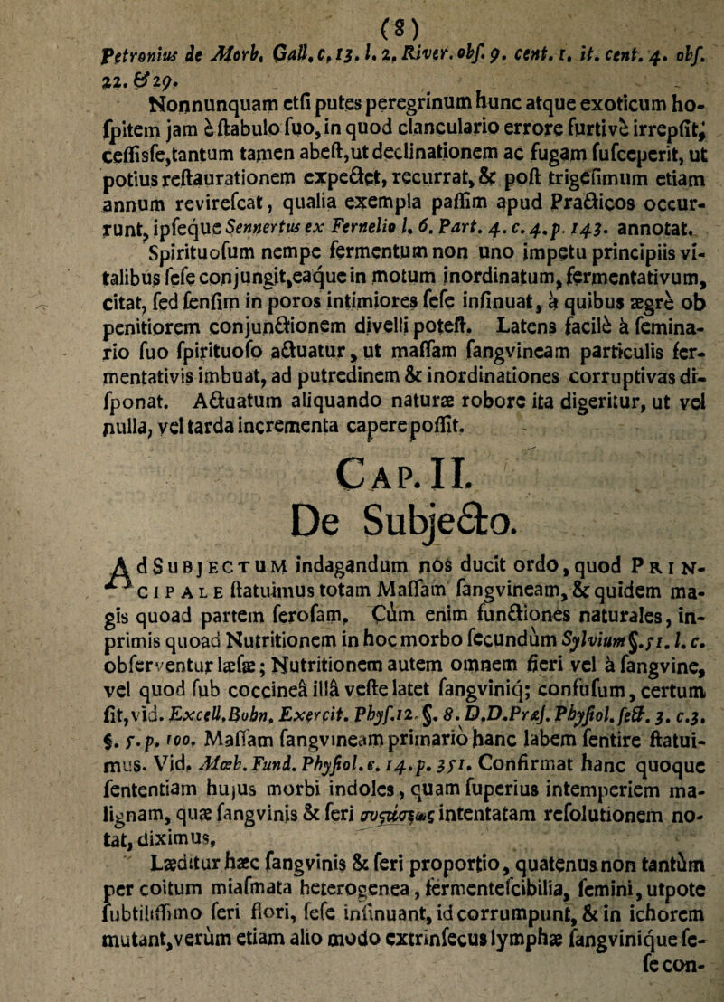 Petronius de Morbt Gall, 0,13. L 2, River, obj\ <y, cent, r, it, cent, 4, obf. Nonnunquam ctfi putes peregrinum hunc atque exoticum ho- fpitem jam kftabulo fuo,in quod clanculario errore furtivi irrepfit; ceflisfe,tantum tamen abeft,ut declinationem ac fugam fufccperit, ut potius reftaurationem expe&ct, recurrat, & poft trigefimum etiam annum revirefcat, qualia exempla paflim apud Pra&icos occur¬ runt, ipfeque Sennertus ex Fernelio l, 6. Part. 4. c. 4,p, 143. annotat, Spirituofum nempe fermentum non uno impetu principiis vi¬ talibus fefe conj ungit,eaque in motum inordinatum, fermentativum, citat, fed fenfim in poros intimiores fefe infinuat, a quibus aegre ob penitiorem conjun&ionem divelli potefh Latens facili k femina- rio fuo fpirituofo a£fcuatur,ut maffam fangvincam particulis fer- mentativis imbuat, ad putredinem & inordinationes corruptivas dr- fponat. A&uatum aliquando naturae robore ita digeritur, ut vel nulla, vel tarda incrementa capere poffit, Cap.ii. -:x Sr-I. De Subjecto. AdSuDjECTUM indagandum nos ducit ordo, quod Prin- ^ c i p a l e (latuimus totam Maffam fangvineam, & quidem ma¬ gis quoad partem ferofam, Cum enim fun&iones naturales, in- primis quoad Nutritionem in hoc morbo fecundum Sylviunt§.fim l. c, obferventurl^fae; Nutritionem autem omnem fieri vel kfangvine, vel quod fub coccinea illa vefte latet fangviniq; con tu fu m, certum (it,vid. ExceU.Bubn, Exercit, Phyf.n* §. S.D.D.PraJ, Pbyfiol,fe&. 3, 0.3, §. f.p. foo. Maffam fangvineam primario hanc labem fentire ftatui- mus. Vid, Mosb.Funi. Phyfiol.e* 14.$. 3P» Confirmat hanc quoque fententiam hujus morbi indoles, quam fuperius intemperiem ma¬ lignam, quae fangvinis & feri intentatam refolutionem no¬ tat, diximus. Laeditur haec fangvinis & feri proportio, quatenus non tant&m per coitum miafmata heterogenea, termentefeibilia, femini, utpote lubtiliffimo feri flori, fefe inilnuant, id corrumpunt, & in ichorem mutant,verum etiam alio modo extrinfecus lymphae fangvinique fe¬ fe con-