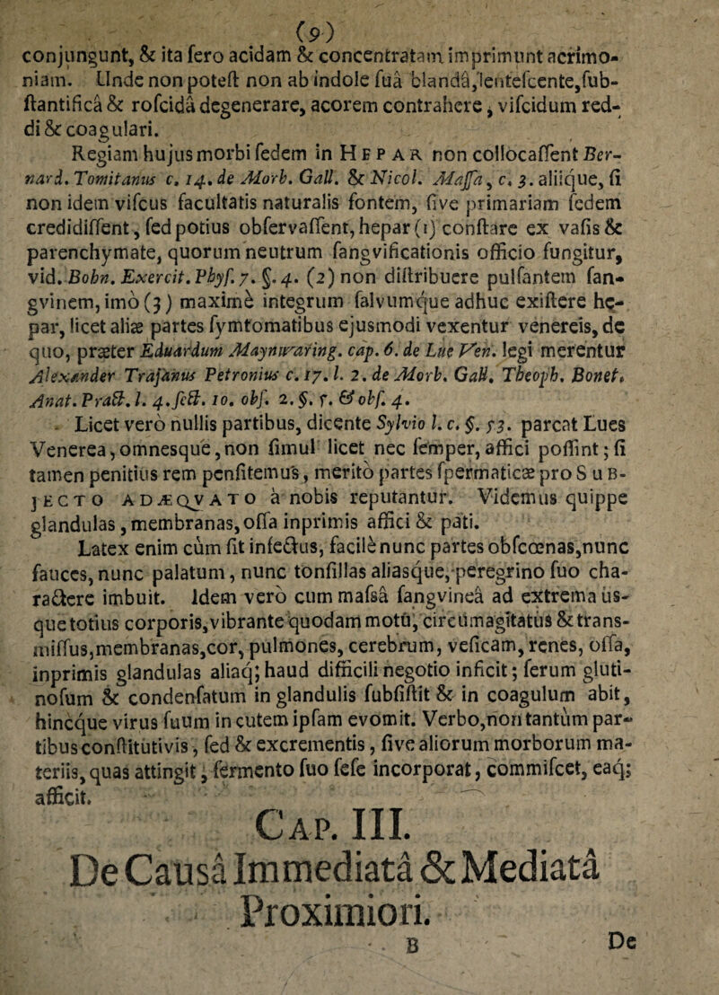 conjungunt, & ita fero acidam & coneentratasn imprimunt acrimo¬ niam. Unde non poteft non ab indole fua blanda,!eutefcente,fub- flantifica & rofcida degenerare, acorem contrahere i vifcidum red¬ di & coagulari. Regiam hujus morbi fedem in H e p a r non collocaffent Ber- nard, Tomitanus c, 14, de Morb. Gall. & Nicol. Majfa, c. 3. aliique, (i non idem vifcus facultatis naturalis fontem, (ive primariam fedem credidiffent , fed potius obfervaffent,hepar(1) conflare ex vafis& parenchymate, quorum neutrum fangvificationis officio fungitur, vid. Bobn. Exercit. Pbyf. 7. §.4. (2) non dillribuere pulfantem fan- gvinem,imo(3) maxime integrum falvumque adhuc exiftere he¬ par, licet aliae partes fymtomatibus ejusmodi vexentur venereis, de quo, prster Eduardum Mayniraring. cap. 6. de Lue J^eri. legi merentur Alexander Trajanus Petronius c. ly. I. 2, de Morb. GaU. Tbeoph. BoneU Anat. Pratt. 1. 4.fett. 10. obf. 2. §. f. &obf, 4. - Licet vero nullis partibus, dicente Sylvio l.c. §. ?%. parcat Lues Venerea, omnesque, non fnnul licet nec femper,affici poffint;(i tamen penitius rem penfitemus, merito partes fpermaticse pro Sub¬ jecto ad^qvato a nobis reputantur. Videmus quippe glandulas, membranas,offa inpritnis affici & pati. Latex enim cum fit infe&us, facile nunc partes obfcoenas,nunc fauces, nunc palatum, nunc tonfillas aliasque,-peregrino fuo cha- ra&ere imbuit. Idem vero cum mafsa fangvinea ad extrema us¬ que totius corporis,vibrante quodam motu, cireumagitatus &trans- miffus,membranas,cor, pulmones, cerebrum, veficam, renes, offa, inprimis glandulas aliaqjhaud difficili negotio inficit; ferum gluti- nofum & condenfatum in glandulis fubfiffit & in coagulum abit, hineque virus fuum in cutem ipfam evomit. Verbo,non tantum par¬ tibus conftitutivis, fed & excrementis, fi ve aliorum morborum ma¬ teriis, quas attingit, fermento fuo fefe incorporat, commifcei, eaq; afficit. Cap. III. De Causa Immediata & Mediata Proximiori. • - 8 Dc