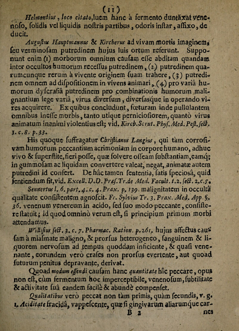 HeltnoniiM, foco citato,luem hanc a fermento duntaXat V£nc« nofo, folidis vel liquidi^ noftris partibus, odoris inftar, affixo , de ducit. \ Auguftut Hauptmannus & Kircherus ad vivam mortis imaginem* feu verminofam putredinem hujus luis ortum referunt. Suppo¬ nunt enim (i) morborum omnium caufam efle abditam quandam inter occultos humorum receffus putredinem , (2) putredinem qua¬ rumcunque rerum a vivente originem fuam trahere, (5) putredi¬ nem omnem ad difpofitionem in vivens animari, (4.) pro varia hu¬ morum dyferafia putredinem pro combinationis humorum mali¬ gnantium iege varia , virus diverfuin, diverfasque in operando vi¬ res acquirere. Ex quibus concludunt, faturam inde pullulantem omnibus ineffe morbis,tanto utique perniciofiorem,quanto virus animatum inanimi violentius eft; vid. Kircfc.Scrut. Phyf,Med. Pejt.feft* j. c.8. p.33. His quoque fu ffr agatur ChrijUmm Langius, qui tam corroft- vam humorum peccantium acrimoniam in corpore humano, adhuc yivo & fuperftite,fieripoffe, quae folvere offeam fubftantiam,eamq; in gummofam ac liquidam convertere valeat, negat,.animatae autem putredini id confert. De hac tamen fententia, fatis fpeciosa, quid fentiendum fit,vid. ExceU. IJ.D.Pr&f.Tr.de Med. Facult. t.i. [e&. 2 Sennertus /. 6.part*4.c. 4. Prax. p. 139. malignitatem in occulti’ qualitate confidentem agnofeit. Fr.Sylvius Tr. 3. Prax. Med. App. 36. venenum venereumin acido, fedfuo modo peccante, confiftc- re (latuit $ id quod omnino verum eft, fi principium primum morbi attendamus. fe&. 3. c. 7. Phamac. Ratlon. p.i6i> hujus afte&us cau5* fam a miafmate maligno, Scprorfus heterogeneo, fanguinem & li¬ quorem nervofum ad tempus quoddaminheiente, & quafi vene¬ nante , eorundem vero crafes non prorfus evertente, aut quoad futurum penitus depravante, derivat. Quoad modum egendi caufam hanc quantitate hic peccare, opus non eft,cum fermentum hoc imperceptibile, venenofum,fubtilitate & a&ivitate fui eandem facile & abunde? compcnfet. Qualitatibus vero peccat non tkm primis, quam fecundis, v. g. fU Aaditate fracida, vappefeente, qu$ fi gingivarum aliarumque car- 6 2 nes