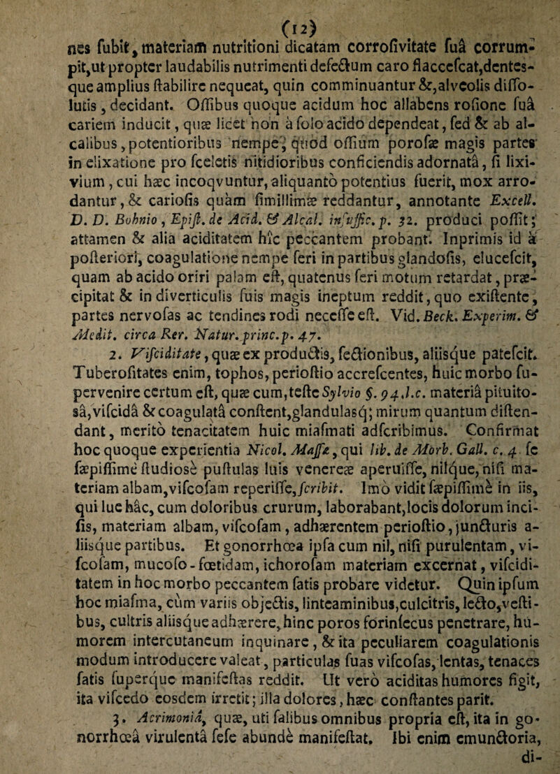 nes fubit, materiam nutritioni dicatam corrofivitate fu& corrunv pit,ut propter laudabilis nutrimenti defe&um caro flacccfcat,dentes- que amplius ftabilirc nequeat, quin comminuantur &,alveolis diffo- lutis, decidant. Offibus quoque acidum hoc allabens rofione fu& cariem inducit, qua licet non a foio acido dependeat, fed Sr ab al- calibus ,potentioribii3 nempe, quod oiTium porofae magis partes inelixatione pro fceletis nitidioribus conficiendis adornata, fi lixi¬ vium , cui haec incoqvuntur, aliquanto potentius fuerit, mox arro¬ dantur, & cariofis quam fimillima? reddantur, annotante Excell. D. D. Bohnio , Epift.de Acid. & Alcal. infujfic.p. 32. produci pofiit; attamen & alia aciditatem hic peccantem probant. Inprimis id a pofieriort, coagulatione nempe feri in partibus glandofis, elueefeit, quam ab acido oriri palam efi, quatenus feri motum retardat, prae¬ cipitat & in diverticulis fuis magis ineptum reddit,quo exiftente, partes nervofas ac tendines rodi necetTe efi. Vid. Beck. Experim. & Adedit, circa Rer. Natur, prine.p. 47. 2. Vijciditate, quae ex producis, fe&ionibus, aliisque patefeit- Tuberofitates enim, tophos, perioftio accrefcentes, huic morbo fu- pervenire certum eft, quas cum,tefteSyvf0 §. 94J.C. materia pituito¬ sa, vifeida & coagulata confient,glandulasq; mirum quantum diften- dant, merito tenacitatem huic miafmati adferibimus. Confirmat hoc quoque experientia Nicol. Adajfa, qui hb. de Aiorb. GaU. c. 4 . [c faepifiime fiudiose pufiuias luis venereae aperuiffe, nilque, nifi ma¬ teriam albam,vifeofam reperiffojeribit. Imo vidit faepifiime in iis, qui lue hac, cum doloribus crurum, laborabant,locis dolorum inci¬ lis, materiam albam, vifeofam, adhaerentem perioftio, jun&uris a- liisque partibus. Et gonorrhoea ipfa cum nil, nifi purulentam, vi¬ feofam, mucofo- foetidam, ichorofam materiam excernat, vifcjdi* tatem in hoc morbo peccantem fatis probare videtur. Quin ipfum hocmiafma, cum variis obje&is, linteaminibus,culcitris,le&o5vefti- bus, cultris aliisque adh^rere, hinc poros forinfecus penetrare, hu¬ morem intercutaneum inquinare, & ita peculiarem coagulationis modum introducere valeat, particulas fuas vifeofas, lentas, tenaces fatis fuperque manifefias reddit. Ut vero aciditas humores figit, ita vifcedo eosdem irretit; illa dolores,haec conftantes parit 3. Acrimonia, quae, uti falibus omnibus propria efi, ita in go¬ norrhoea virulenta fefe abunde manifeftat. Ibi enim cmunftoria, di-