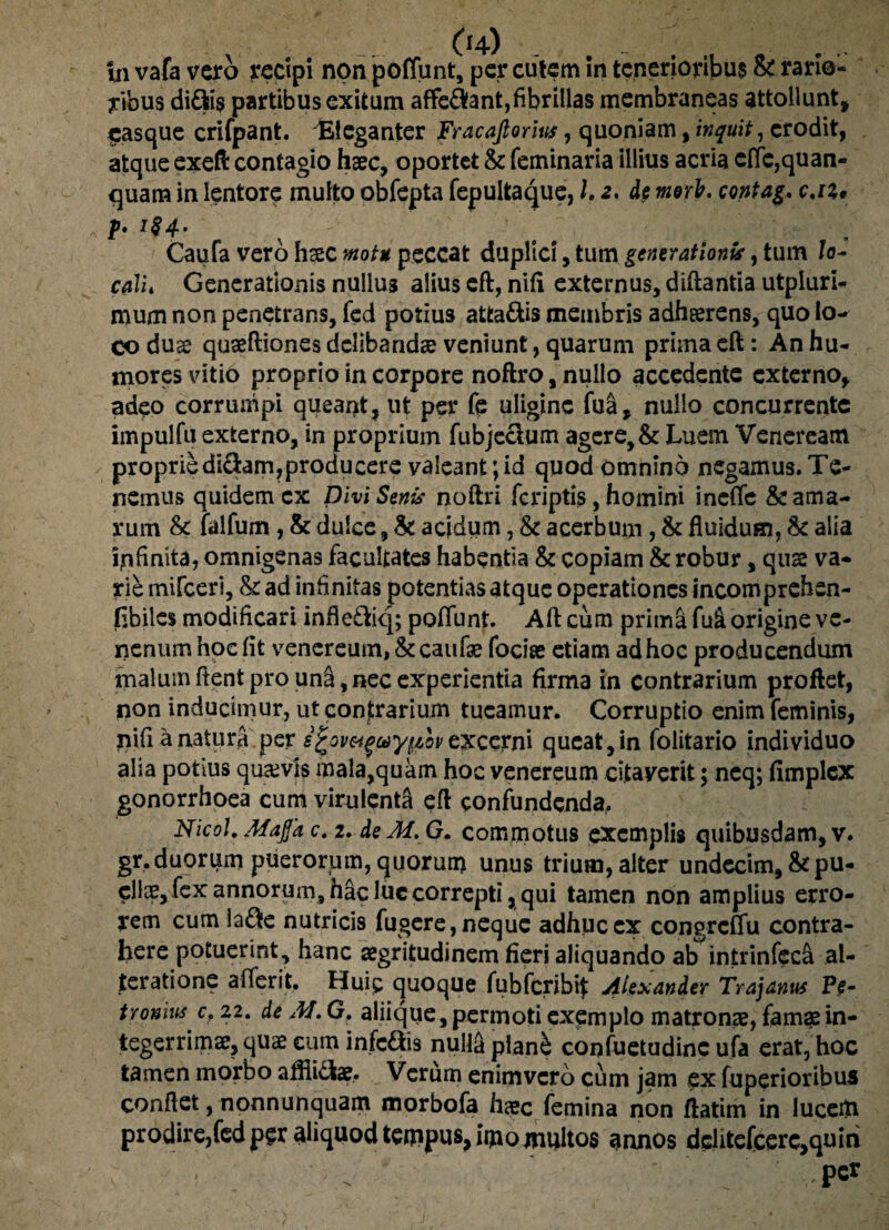 in vafa vero recipi npn poffunt, per cutem in tenerioribus &: rario¬ ribus di&i$ partibus exitum afferant,fibrillas membraneas attollunt, pasque crifpant. Eleganter Fracafiorm, quoniam, inquit, erodit, atque exeft contagio haec, oportet & feminaria illius acria etfe,quan- quam in lentore multo obfepta fepultaque, L 2. de moris, contag, c.iz, b i$4- Caufa vero hcec motu peccat duplici, tum generationis, tum lo¬ cali* Generationis nullus alius eft, nifi externus, diftantia utpluri- mum non penetrans, fed potius atfca&is membris adhaerens, quo lo¬ co duae quaeftiones delibandae veniunt, quarum prima eft: An hu¬ mores vitio proprio in corpore noftro, nullo accedente externo, adeo corrumpi queant, ut per k uligine fua, nullo concurrente impulfu externo, in proprium fubjeclum agere, & Luem Veneream propriediftam,producere valeant;id quod omnino negamus.Te¬ nemus quidem cx Divi Senis noftri (criptis, homini inefle & ama¬ rum & falfum, & dulce, & acidum, & acerbum, & fluidum, & alia ipfinita, omnigenas facultates habentia & copiam & robur, quae va¬ rie mifceri, & ad infinitas potentias atque operationes incomprehen- flbiles modificari infle&iq; poffunt. Aft cum prima fu& origine ve¬ nenum hoc (it venereum, &caufae fociae etiam ad hoc producendum malum flent pro unS, nec experientia firma in contrarium proflet, non inducimur, ut contrarium tueamur. Corruptio enim feminis, nifi a natura per sfcowgay^ovCKcerni queat, in folitario individuo alia potius quavis mala,quam hoc venereum citaverit; neq; fimplcx gonorrhoea cum virulenta eft confundenda, Nicol. Afajfa c. 2. de M. G. commotus exemplis quibusdam, v. gr,duorum puerorum, quorum unus trium, alter undecim, & pu¬ ellae, fex annorum, hac luc correpti, qui tamen non amplius erro¬ rem cum !a$e nutricis fugere, neque adhuc cx congrcCfu contra¬ here potuerint, hanc aegritudinem fieri aliquando ab intrinfecci al¬ te ratione aflerit. Huic quoque fubfcribif Alexander Trajanus Pe- tyonius c, 22. de M. G. aliique, permoti exemplo matronae, fam^e in¬ tegerrimae, quae cum infc&is nulla plan& confuetudinc ufa erat, hoc tamen morbo afllidtae, Verum enimvero cum jam ex fuperioribus conflet, nonnunquam morbofa hac femina non ftatim in luceto prodire,fed per aliquod tempus, iijiomultos annos dclitefcere,quiri T . • ' - ' • . ' '  ■ per