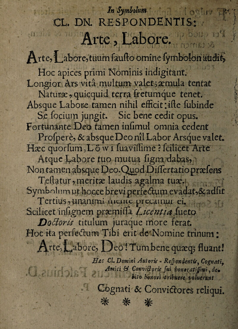 In Symbolum q?' f - \ fi* CL. DN. RESPONDEATIS- v uu' :o Arte, flatore, tuum faufta omine fymbolon audit; Hoc apices primi Nominis indigitant. Longior Ars vita multum valetjaemula tentat Naturae, quicquid terra fretumque tenet. Absque Labore tamen nihil efficit :ifte fubinde Se focium jungit. Sic bene cedit opus. Fortunante Deo tamen infimul omnia cedent Profpere, & absque Deo nil Labor Arsque valet. Haec quorfum ,L 6 w i fuaviffime ? fcilicet Arte Atque Labore tuo mutua ligna dabas, Non tamen absque Deo.QuodDiflertatio prtefens Trffctur, meritae laudis agalma tuae.: ; Symbolum ut hocce breviperfectum evadat,&adfit Tertius , unanimi mquc precamur ci, “Scilicet infignem praemitia Licentia fueto Docloris titulum juraque more ferat. Hoc ita perferSum Tibi erit de’ Nomine trinum; AjtC;Labore, Deo ! Tum,bene quaeq; fluant! IJjlc CL Domini Aut oris - Rejjion dentis y Cognatif Antici & ConviBoris fui honor,at ijfinii, dei ■■ - * * * • / hito honori tribuere voluerunt v • *• v ' <4r Cognati - & Convidlores reliqui. ^ ^ ^ : ' : ■' ,'J’,,f;