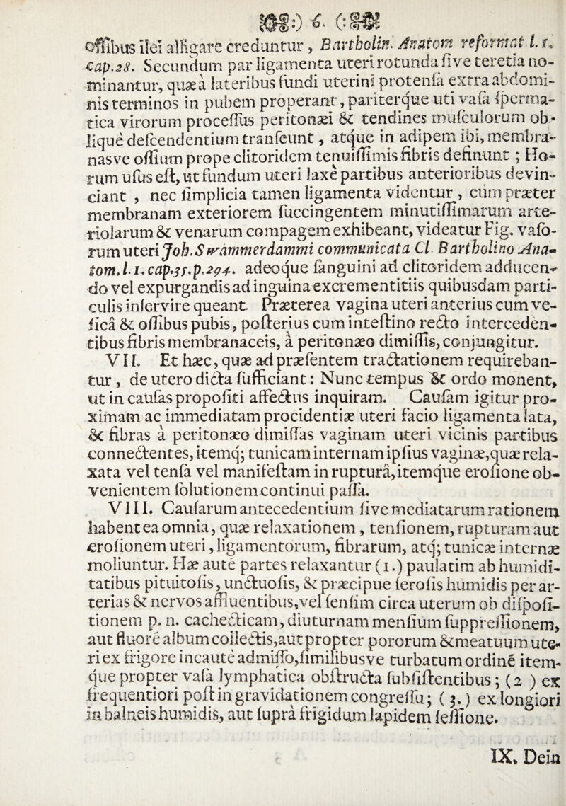 $10 «• c®r ofTibus ilei alligare creduntur, Bartholini Anatom reformat i, u €ap.2S. Secundum par ligamenta uteri rotunda five teretia no¬ minantur, quae a lateribus fundi uterini protenta extra abdomi¬ nis temuinos in pubem properant, pariterqueuti vata fperma- tica virorum proceffus peritonaei St tendines mufcuIorum ob- lique delcendentium tranfeunt, atque in adipem ibi, memora- nas ve offlum prope clitoridem tenuiflimis fibris delinunt; Ho¬ rum ufus eli, ut fundum uteri laxe partibus anterioribus devin¬ ciant , nec limplicia tamen ligamenta videntur , eum praeter membranam exteriorem fuccingentem minutiffimarum arte¬ riolarum & venarum compagem exhibeant, videatur Fig, vafo- ru mu teri Joh.S flammer dammi communicata Cl. Bartholino Ana- tom.l.i. cap.3f.p.2?4. adeoque fanguini ad clitoridem adducen¬ do vel expurgandis ad inguina excrementitiis quibusdam parti¬ culis intervire queant. Praeterea vagina uteri anterius cum ve- fica 8t ofllbuspubis, pofteriuscuminteftino redo interceden¬ tibus fibris membranaceis, a peritonaeo dimiffis, conjungitur. VH. Et haec, quae ad praelentem tradationem requireban¬ tur , de utero dida fufficiant: Nunc tempus St ordo monent, ut in caulas propoliti aflfedus inquiram. Caulam igitur pro¬ ximam ac immediatam procidentiae uteri facio ligamenta lata. St fibras a peritonaeo dimiffas vaginam uteri vicinis partibus connedtentes, itemq; tunicam internam ipfius vaginae,quae rela¬ xata vel tenla vel manifeftam in ruptura, itemque erohone ob¬ venientem folutionem continui palla. VIII. Caularum antecedentium live mediatarum rationem habent ea omnia, quae relaxationem, tenfionem, rupturam aut erolionem uteri, ligamentorum, fibrarum, atq; tunicis internae moliuntur. Hae aute partes relaxantur (i.) paulatim ab humidi- tatibus pituitofis, unduolis, St praecipue lerolis humidis per ar¬ terias St nervos affluentibus,vel fenhm circa uterum ob dilpofi- tionem p. n. cachedicam,diuturnammenfiumfupprellionem, aut fluore album coiledis,aut propter pororum Stmeatuum ute¬ ri ex frigore incaute admitto,limilibusve turbatum ordine item¬ que propter vaia lymphatica obftruda fubliftentibus; (2 ) es h equentiori poft in gravidationern congreifu; (3.) ex longiori ia balneis humidis, aut lupra frigidum lapidem (efilone. ° IX, Dem