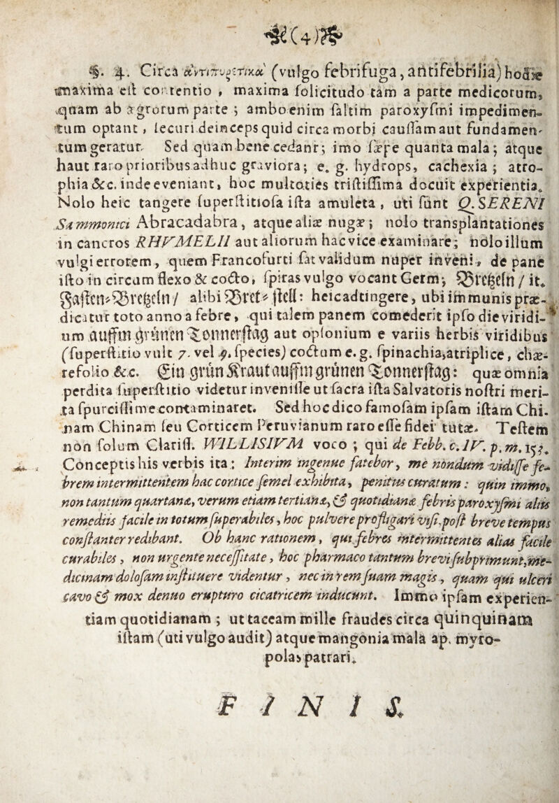 ) iJ 4, $. 4. Circa ‘dvrrtvprtxu (vulgo febri fuga, aruifebrilia) hoffie iinaxima etl contentio , maxima folicitudo tam a parte medicorum, vqnam ab agrorurr» parte ; amboenim faltim paroxyfmi impedimen» tum optant, Jecuri deinceps quid circa morbi caudam aut fundamen¬ tum geratur Sed quam bene cedanr; imo firpe quanta mala; atque haut raro prioribus adhuc graviora; e. g. hydrops, cachexia ; atro- phia &c. inde eveniant.» hoc multaties triftiffima docuit experientia,. Nolo heic tangere fuperftittofa ifta amuleta , uti fiint Q.SERENI Sa mmontci Abracadabra, atque aliae nugar; nolo transplantationes in cancros RHFMELIl aut aliorum hacvice examinare; ndloilium vulgi errorem, quem Francolurti fat validum nuper inveni» de pane iftoin circum flexo & co<5to, fpiras vulgo vocant Germ; 55t’£(|$cfn / it* gaiftm^vcgclny alibi .jM: hcicadtingere, ubi immunis prae¬ dicatur toto anno a febre, qui talem panem comederit ipfo die viridi-* um autfm gvtmcn^omierflag aut opfonium e variis herbis viridibus (fuperftitio vult 7. vel f.fpecies) coftame.g, fpinachia>atriplice, chse- refoiio &;c. gin grun5?Mutauffmgrunen ^onnerflag: qu^ omnia perdita fuperftitio videtur inveni ile ut facra ifta Salvatoris noftri meri¬ ta fpurcifltime contaminaret. Sed hoc dico famofam ipfam iftamChi. nam .Chi nam (eu Corticem Peruvianum raro efie fidei’ tutar, deflem non folum Clarifl. WILLISIJ^M voco ; qui de Febb> c.lF. p.m, 15^ Conceptis his verbis ita: Intertm ingenue fatebor, me nondum vidiffi? fel¬ irem intermittentem hac cortice fimcl exhibita, penitus curatum: quin immo% non tantum quartana, verum etiam tertiana, quotidiana febrisparoxyfmi altis remediis facile in totum fuperabi/es, hoc pulvere profligari viflypofl breve tempus conflant er redibant. Ob hanc rationem, qui febres intermittentes altas facile curabiles, non urgente necejfltate, hoc pharmaco tantum brevi fubprimuni, me¬ dicinam dolofam inflituere videntur, nec in rem fuam magis , quam qui ulceri cavo& mox denuo erupturo cicatricem inducunt. Immo ipfam experien¬ tiam quotidianam ; ut taceam mille fraudes circa quinquinatxi illam (uti vulgo audit) atque mangonia mala ap, myro¬ polas patrari;