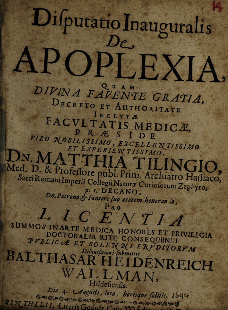 / putatio divina favente gratia, ecrito et Authoritate facvltatitsmEdiCje. nuo Dn.MATTHrA TU TMr Mcd. ■D:..&ftofefl'orrml mT’ 1 /MNGIO, Sacri Romani Im perii r\JL . ‘^niTl*Archiatro HafliaVo  ‘^pwii^CoIl^u Natoi« Ourioforutn Zephyro, ' r>N'Patro>30 & Fautorefuo at at em honorari io, Pro /_ N SOHMOi WgWUiDUg HONORIS ET PRIVILEGIA RaT HT r T a o jr'fo*iJ*tJ0Ki fabmutit ALTHASAR H E1 DENREiCH vallman, Hjldefienfis. ~ r Ut9> horisque folitis. K,qu