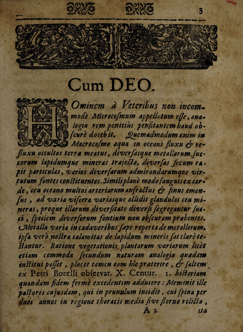 Cum DEO. Ominem a Veteribus ?ion incom¬ mode Microccfmum appellatum e fle, ana¬ logia rem penitius pevfit antem haud ob- [cure doceb it* Quemadmodum enim i» Macrocofmo aqua tn oceant fluxu & re- fluxu occultos terra meatus, diverfasque metallorum flue- reorum lapidumque miner as trajefla, diverfas fleam ra» f it parttculas, varios dtverfarum admirandarumque vir¬ tutum fontes constituentes. Simili plane modo [anguis ex cor* fle y ceu oceano multos arteriarum anfra ftus & finus ernen- fus , ad varia vifcera vari as que allidit glandulas ceu mi¬ ner as , proque illarum fliverfltate diverfi fi gregantur fus¬ ci , fpeciem div er forum fontium non obfcuram pr ab entes. ^Metalla varia in cadaveribus fiepe reperta de metallorum» ipfa veto noHra calamitas de lapidum mineris fat clare fe¬ liantur. Ratione vegetationis^ plantarum variarum luet etiam commoda fecundum naturam analogia quadam inll itui pojfet, placet tamen eam hic praterire , & Jait em ex Petri Rorelli obfervar, X- Centur. i. hiltoriam quandam fidem fer me excedentem adducere: Meminit iltc pali oris cupusdam, qui in prunulum incidit, cui fpina per duos annos in regione thoracis media fi ve fler no r ditia , ' A a ita