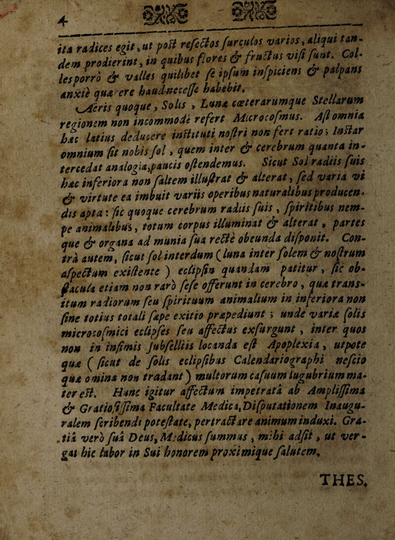 itTZdiZegit.Utpoft refidos fircutos varios, aliqui tan¬ dem prodierint, i» quibat flores & fruchis vtfs fint. Col¬ les porro & valles quilibet fe ipfum mfpicsens & palpans anxie quatere haudneseffc habebit, Jleris quoque, Solis , Lana coettrarumque Stellarum regionem non incommode refert Microcofmus. A fi omnia hu latius deducere infUtuti noftri non fert ratio; Indar omnium fu nobis fol. quem inter & cerebrum quantam, tereedat analogia,paucis oftendemus. Suat Sol radiis fins hac inferiora nonfaltem illuflrat & alterat, fed vana vt & virtute ea imbuit variis operibus naturalibusproducen- dis apta: ftc quoque cerebrum radiis fuis, fpiritibus nem¬ pe animabbui, totum corpus illuminat & alterat, partes que & organa ad munia fua re cie obeunda difponit. Con¬ tra autem, ficui fol interdum (luna inter filem & nofirum afpedum exidentt ) eclipfm quaniam patitur, ftc ob- dacuk etiam non rari fefe offerunt in cerebro, qua trans• ttum radiorum feu fpirttuum animalium in inferiora non fine totius totali fape exitio prapediunt; unde varia [olis microcofmici eclipfis feu affectus txfurgunt, inter quos non in infimis Jubfelliis locanda e fi Apoplexia, ut pote qua (ficut de filis tclipftbus Calendariographi nefeio qua omina non tradant) multorum cafuum lugubriumma- tereH. Hunc igitur affeciu-n impetrata ab Ampliffima & Gratiofiffma Facultate Medica, Difputationem lnaugu- ralem feribendi poteflate, per tr altare animum induxi. Gra- . iit vero fua Deus, Medicus fummus , mihi adfit, ut ver• gat hic labor in Sui honorem proximique filutem, THES.