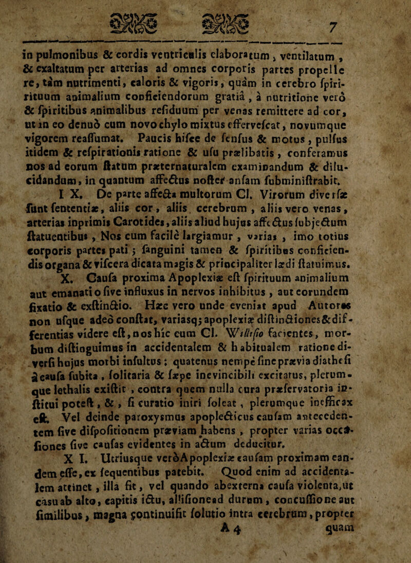 7 in pulmonibus & cordis ventriculis elaboratum > ventilatum , & exaltatum per arterias ad omnes corporis partes propelle re, tam nutrimenti, caloris & vigoris, quam in cerebro fpiri- rituum animalium conficiendorum gratia , a nutritiorse vero & fpiritibus animalibus refiduum per venas remittere ad cor, ut in eo denuo cum novo chylo mixtus eflFervefcat, novumque vigorem reaflumat. Paucis hifce de ftnfus & motus , pulfus itidem & refpirationis ratione & ufu praelibatis, conferamus nos ad eorum flatum prseternaturalem examinandum & dilu¬ cidandum, in quantum affedus nofter anfam fubminiftrabit. I X, De parte affe&a multorum CI. Virorum diverfae funt fententtae, aliis cor, aliis cerebrum , aliis vero venas, arterias inprimis Carotides, aliis aliud hujus affedus (ubjedum ftatuentibu*, Nos cum facile largiamur , varias , imo totius corporis partes pati 5 fanguini tamen & fpiritibus conficien¬ dis organa &vifcera dicata magis & principaliter lardi (latuimus. X. Gaufa proxima Apoplexiae eft fpirituum animalium aut emanati o five influxus in nervos inhibitus , aut eorundem fixatio & exftin&io. Haec vero unde eveniat apud Autoras non ufque adedconftat, variasq; apoplexiae diftin&iones&dif- ferentias videre eft,nosbic cum Cl. Wifltfio facientes, mor¬ bum difiinguimus in accidentalem & habitualem rationedi- verfi hujus motbi infultus ; quatenus nempe fine praviadiatbefi £eaufa fubita , folitaria & (sepe inevincibili excitatus, plerum¬ que lethalis exiftit , contra quem nulla cura prsefervatoria in- ftitui poteft , & , fi curatio iniri foleat, plerumque inefficax eft. Vel deinde paroxysmus apopledicus caufam anteceden¬ tem (ive difpofitionem prarviam habens , propter varias ocefr* fiones five caufas evidentes in adum deducitur, X I. Ucriusque ver&Apoplexiascaufam proximam ean¬ dem effe, ex (equentibus patebit. Quod enim ad accidenta¬ lem attinet, illa fit, vel quando abexterna caufa vioIenta,ut casu ab alto, capitis idu, allifionead durum, concufiione aut fimilibus 1 magna $©ntinuifit (olutio intra cerebrum, propter A 4 quara ' - ‘, . ’ ■ \ N