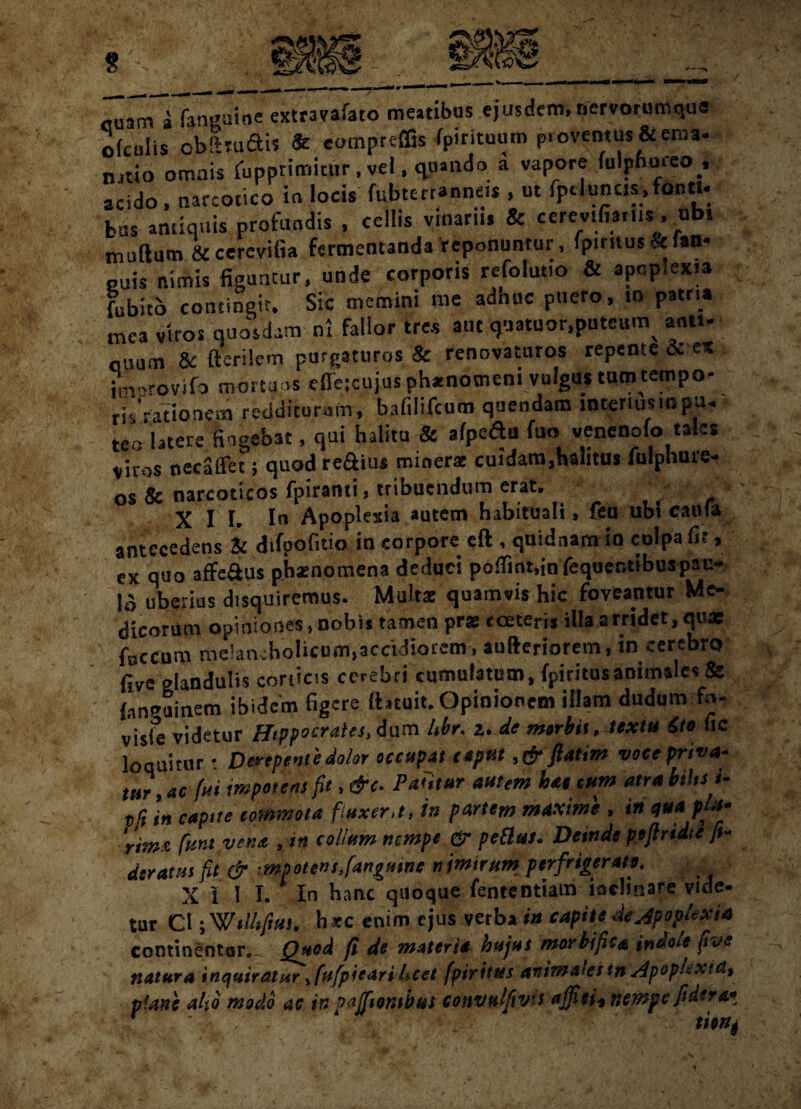 g cuam a fatigaine extravafato meatibus ejusdem,nervorumqus ofculis obftJuftis & «ompreffis /pirituum proventus* «na- natio omais fupprimitur, vel, quando a vapore fulphmeo , acido, narcotico in locis fubterranne.s , ut fpclunc.s,fonti¬ bus antiquis profundis , cellis vinarhs & cerevifiar.ts , ub. tnuftum 8tcerevifia fermentanda reponuntur, (pirnusklan- euis nimis figuntur, unde corporis refolutio & apcp.exia fubito contingit. Sic memini me adhuc puero, in patria mea viros quosdam ni fallor tres aut quatuor,puteum^ anti- auum & fterilem purgaturos* renovaturos repente & es improvifa mortuos cfle;cujusph*notnem vulgus tum tempo¬ ris rationem redditurum, baftlifcum quendam interiusinpu¬ teo latere fingebat, qui halitu & afpeau fuo venenolo tales viros necaflet; quod re&ius minera: cuidam,halitus fulphure- os & narcoticos fpiranti, tribuendum erat, XI I. Iu Apoplexia autem habituali, feu ubi catlfa antecedens Sc dtfpofitio in corpore eft , quidnam in culpa fit, ex quo affe&us phaenomena deduci poffiat.infequcr.tibuspai:- 15 uberius disquiremus. Multa: quamvis hic foveantur Me¬ dicorum opiniones, nobis tamen pr* tortem illa a rridet, qux foccum me!an;holicum,accidiorem, aufteriorem, in cerebro five olandulis corticis cerebri cumulatum, fpiritus animales & {.inguinem ibidem figere ftatuit. Opinionem illam dudum fo- visle videtur Hippocrates, iam Ubr. i. de mtrbit, textu Sio lic loquitur • Derepente dolor occupat caput, & ftatim voce priva¬ tur,ac fui impotens ft, &c. Patitur autem hat cum atrabihsi- pG in capite commota fiuxer,t, in partem maxime > in qua pta- rimz fiunt vena , in collum nempe & petlus• Deinde pejlrtdte fi¬ deratis fit & mpotensffiangume nimirum perfrigerato> X III. In hanc quoque fententiam inclinare vide¬ tur Cl; WttUftui. h«c enim ejus verba in capite de Apoplexia cominentar. Quod ft de materia hujus morbific* indole five natura inquiratur y[ufpiearihcet fpiritus animales mApopkxid, plane aho modo ac in pajfiombus convulfivis ajfieii nempe fidero* ' . sion*