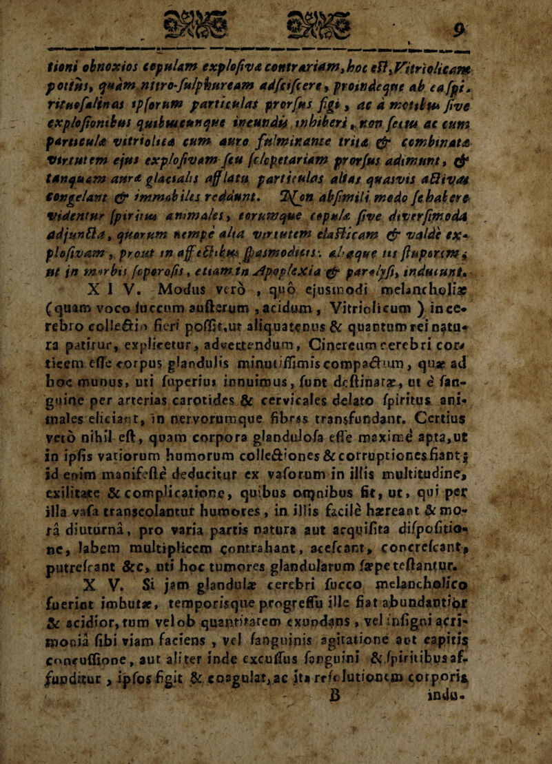 potius, quam nitro-fulphuream adfafcere, proinde que ab eafpi. rituofalinas ip forum particulas prorfus figi, ac d mctthu Jive explojtontbus qmbmcunque ineundi* inhiberinon fetus ac cum particula vitrioltca cum amo fulminante trita & combinata vtrtutem ejus expiofivam fiu fckpetarUm pror/us adimunt, & tanquom aura glacialis afflatsi particulas alias quasvis a&iva* congelant & immobiles reddunt. 7fjn abfmili modo fe habere Videntur jptritm animales, eorum que copula ftve diverfimoeU adjunEia, quorum nempe aha virtutem da&icam (fr valde ex* ploftvam , prout m affttUbm fyasmodttts'. ahaque ns ftupmmi Ut in morbis foporofis, etiam in apoplexia & paro/vfi, indmunU- XIV. Modus vero , quo ejusmodi melancholia? (quam voco iuccum auflerym , acidum, Vitriolicuni ) in ce¬ rebro colledti i fieri poffit.ur aliquatenus & quantum rei o^tu* ra patirur, explicetur, advertendum. Cinereum cerebri cor* tieem efTe corpus glandulis minuiifTimiscompa&um, quae ad hoc munus, uti fuperiu» innuimus, funt deftinara?, ut e (an¬ guine per arterias carotides & cervicales delato fpiritus ani¬ males eliciant, in nervorumque fibras transfundanr. Certius veto nihil eft, quam corpora glandtrlofa effe maximd apta,ut in ipfis vatiorum humorum co!le&ione$& corruptiones fiant j id en an manifefte deducitur ex vaforum in illis multitudine, exilitate & complicatione, quibus onjnibus fit, ut, qui per illa vafa transcolamur humores, in iliis facile harreaRt & mo¬ ra diuturna, pro varia partis natura aut arquifita difpofitio- ne, labem multiplicem contrahant, acefcam» concrefcant, putrefrant &c> uti hoc tumores glandularum fa?petefian(ur. X V. Si jam glandula? cerebri fucco melancholico fuerint imbutar, temporisque progrefiu ille fiat abundaptipr & acidior,tum vel o£ quantitatem exundans, vel infigni acri* sponia fibi viam faciens , vel fangujnjs agitatione aut capitis Confuifione, aut aliter inde excuifus fpnguini & fpiritibusaf- fttpditur , ipfos figit & co3£u]at,ac ita rrfclutiontm corporis, ? V £ ' ' indu*