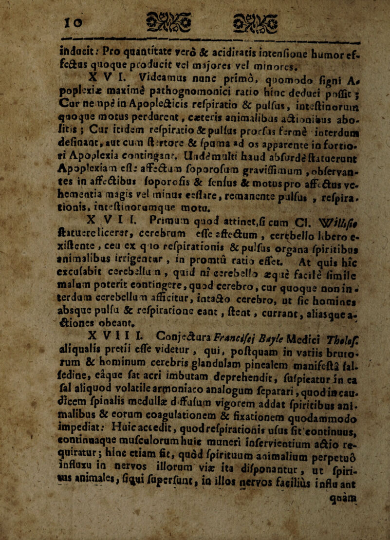 inducit: Pro quantitate vero & acidiracis intcnfioue humor cf. fc&as quoque producit vel majore $ vel minores, X V I. Videamus nunc primo, quomodo (igni A# poplexi* maxtmd pathognomonici ratio hinc deduci poffic; Car nemp<? in Apopleflicis refpiratio & pulfus, intefttnormn quoque motus perdurent, c*teris animalibus asionibus abo¬ litis ; Cur itidem refpiratio&pulfus prorfis ferme interdum delinant, sut cum A *tore & fpama «d os apparente in fortio- fi Apoplexia eontinganr. Uuddmulti haud abfurd«5 (latuerunt Apoplexiam efle afFedUro foporofum graviflimum ,obfervan- tes in afFeftibai foporcfls & fenfus Amotus pro affiaos ve- hementia magis vel minus reflare, remanente pulfus , rcfpira* tioais, inteftinorumque motu, XVI f. Primum quod attineUi cum Cf. 'Willtp$ ftacuerelicerer, cerebrum efle sfledum , cerebello Jtbero e- xiftentc , ceu ex q io refpirationis & pulfus organa fpiritibus animalibus irrigentur , in promtu ratio effer. At quis hic excufabic cerebellum, quid nf cerebello *q jc facile flm ile malam poterit contingere, quod cerebro, cur quoque non in - terdum cerebellum afficitur, fnta&o cerebro, ut fic homines absque pulfu & refpirarionc eant, flent, currant, aliasquea- Diones obeant» „ * V 1 ?. rv ConjeAura Fr*nci[t\ B*jtc Medici ThtUf. ai,qualis pretii effe videtur , qui, poftquam in variis bruto, rum & hominum cerebris glandulam pinealem manifeflS fal- fedine, eaque fat acri imbutam deprehendit, fufpieaturin ea fal aliquod volatile arpioniaco analogum feparari .quodiacau. dicem fpinalis medullae d ffjfuin vigorem addat fpiritibus ani¬ malibus & eorum coagulationem & fixationem quodammodo impediat: Huicactedit, quod refpirationis ufus fit'continuus, cominnaque mufculorumhuie muneri infervientium aftio r«- quintur; hinc etiam fic, quod fpirituum animalium perpetuo influxu in nervos illorum viat ita difponantur, ut fpiri- «us «urnales, fi vi fuperfunt, io illos nervos facilius infla ant qnana