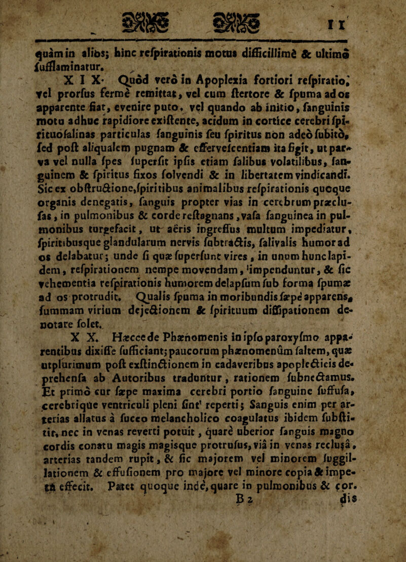quam in alibs; hinc refpirationis motus difficillimi 8c ultimo fufflaminatur. XIX* Quod vero in Apoplexia fortiori refpiratio» tel prorfus fer me remittat, vel cum ftertore 8c fpumaados apparente fiat, evenire puto, vel quando ab initio, fanguinis motu adhuc rapidiore exiflente, acidum in cortice cerebri fpi« rituofalinas particulas fanguinis feu fpiritus non adeofubitb» fed poft aliqualem pugnam Sc effervefcentiam ita Egit, ut par* va vel nulla fpes fuperfit ipfis etiam falibus volatilibus, fan- guinem Sc fpiritus Exos folvcndi & in libertatem vindicandi. $ic ex obftru&ione,fpiritibus animalibus refpirationis quoque organis denegatis, fanguis propter vias in cerebrumprarclu- fas, in pulmonibus & corde reftagnans ,vafa fanguinea in pul¬ monibus turgefacit, ut aeris ingreflus multum impediatur, fpiritibusque glandularum nervis fubtra&is, falivalis humor ad os delabatur; unde E qua* fuperfunt vires , in unum hunc Iapi¬ dem, refpirationem nempe movendam,‘impenduntur, & fle vehementia refpirationis humorem delapfum fub forma fpumae ad os protrudit. Qualis fpuma in moribundisfaepe apparens* fummam virium deje&ioncm Sc fpirituum diffipationem de¬ notare folet. X X. Hascce de Phaenomenis in ipfoparoxyfmo appa¬ rentibus dixifle fufficiant;paucorum pbarnomenum faltem, quae ntplurimum poft exftin&ionem in cadaveribus apople&icisde* prehenfa ab Autoribus traduntur, rationem fubnc&amus. Et primo cur fsepe maxima cerebri portio fanguine fuffufa, cerebrique ventriculi pleni fint’ reperti; Sanguis enim per ar¬ terias allatus a fucco melancholico coagulatus ibidem fubfti- tir, nec in venas reverti potuit, quard uberior fanguis magno cordis conatu magis magisque protrufu$,via in venas reclusa , arterias tandem rupit, & fic majorem vel minorem fuggil- lationem & effufionem pro majore vel minore copia St impe¬ ti effecit. Paitet quoque inde,quare in pulmonibus & *or. B 2 dis