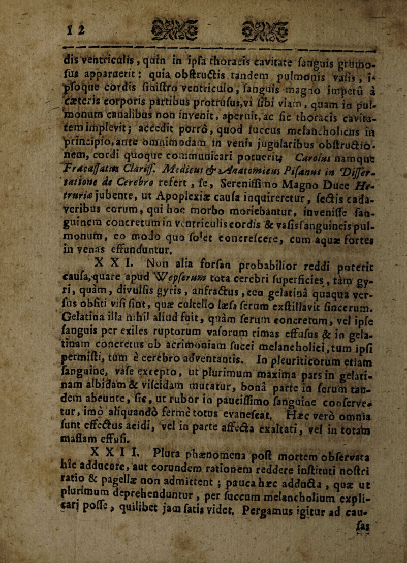 dis ventriculis, qrifn m ipfa thoracis eavirate fanguis gramo- fas apparaeric: quia obftru<5h*s tandem /pqWcfffs vafis, h * - Jpfoqtie cordis (iniero'Ventriculo, fanguis mag-o impetu a exteris corporis partibus profcrdfui,vi tibi viam, quam in puf- nionum canalibus non invenit, aperuit,ac fic thoracis cavita¬ tem implevit; accccit porro, quod succus melaficholiclis in prin:ipio,ante bmnimodaiti in veni* jugularibus obftro&io. nem, cordi quoque communicari potuerit* CaroUs namque Fracafjatm CUrijfl MediemPifamt in ‘Differ- tamne, de Cerebro refert, fe, Serenitlimo Magno Duce He- trurU jubente, ut Apoplexiae caufa inquireretur, fedis cada¬ veribus eorum, qui hoc morbo moriebantur, invenifle fao- guinem concretumin vcntricuiiscordis &vafisfanguineispul¬ monum, co woJo quo fo*et concrefcere, cum aquae fortes in venas effunduntur, XXI* Non alia forfan probabilior reddi poterit caufa,quare apud Wey ferum tota cerebri fuperficies, tam gy¬ ri, quam, divulfis gyris, anfra&us , ceu gelatina quaqua ver- fus obfiti vifi fine, qua? cultello \xU ferum exftillavit fincerum. Gelatina iila iliHii aliud fuit, quam ferum concretum, vel ipfe faoguis per exiles ruptorum vaforum rimas effufus fe in gela- tinam concretus cb acrimoniam fucei melancholici,tum ipfi permitti, tum £ cerebro adventantis* In pleuriticorum etiam (anguine, V3fe£x*epto, ut plurimum maxima pars in gelati* nam albidam Sc vifeidam mutatur, bona parte ia ferum tsn- dem abeunte, fic, ut rubor in paueiffimo fanguiae conferve¬ tur, imo aliquando ferme totus evanefeat, Hic vero omnia funt efferus acidi, vel in parte affeda exaltati, vel in totata raaflam effufi. £ X 1 *' Plura phaenomena pofl mortem obfervata hic addocere, aut eorundem rationem reddere inftituti noftri ratio & pagellae non admittent j pauca h*c adduda , qua: ut plurimum deprehenduntur, per fuccum melancholium expli- *4 ! P° - > quilibet jam fatis videt, Pergamus igitur ad cau» , ' ' fas