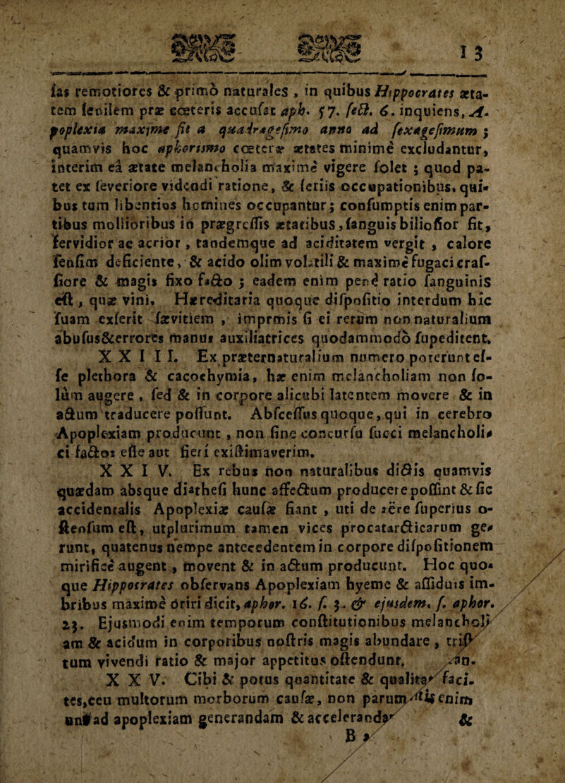 fas remotiores & primo naturales , in quibus Hippocrates otia- tem fernlem prae eeetens accuffic aph* f7» [ett. 6. inquiens,^. poplexta maxime fii a qaairtgefvno artito ad fexagefinwm ; quamvis hoc apkcrtsmo ccetcia? aetates minime excludantur» interim ea «tate melanrholia maxime vigere folet ; quod pa¬ tet ex feveriore videndi ratione, Sc feriis occupationibus,qui* bus tum libentius homines occupantur; confumptis enim par¬ tibus mollioribus in praegrcflis aetatibus,(anguis biliofior fit, fervidior ac acrior, tandemque ad aciditatem vergit , calore Fenfim deficiente, & acido olim volitili & maxime fugaci craf- fiore & magis fixo f*&o ; eadem enim pend ratio (anguinis dft , quae vini, Hxreditaria quoque difpofitio interdum hic fuam exierit farvitiem , imprmis fi ei rerum non naturalium abufus&errores manu» auxiliatrices quodammodo fupeditent. XXIII. Ex praeternaturalium numero poterunt ef- fe plethora & cacoehymia, har enim melancholiam non fo- lum augere , fed & in corpore alicubi latentem movere & in a&um traducere poliunt. Abfceffusquoque,qui in cerebro Apoplexiam producunt , non fine concurfu fucci melancholia ci fa&os efieaut fieri exiftimaverim. X X I Vk Ex rebus non naturalibus di<9is quamvis quaedam absque dinhefi hunc affe&um producerepoffint&fic accidentalis Apoplexiae caular fiant , uti de aere fuperius o- ftenfum eft, utplurimum tamen vices procatar&icarum ge* runt, quatenus nempe antecedentem in corpore difpofitionem mirifice augent, movent & in a&am producunt. Hoc quo* que Hippocrates obfervans Apoplexiam hyeme & affiduis im¬ bribus maxime driri dicit, aphor. 16. f. y. & ejusdem« /. aphor. 23. Ejusmodi enim temporum conftitutiombus melanchol/ am 8c acidum in corporibus noftris magis abundare , trifK tum vivendi ratio 8c major appetitus offendunt. >Un- XXV. Cibi & potus quantitate & qualiter faci- tes,ceu multorum morborum caufse, non parunjXtif enin, aniad apoplexiam generandam & acceleranda &