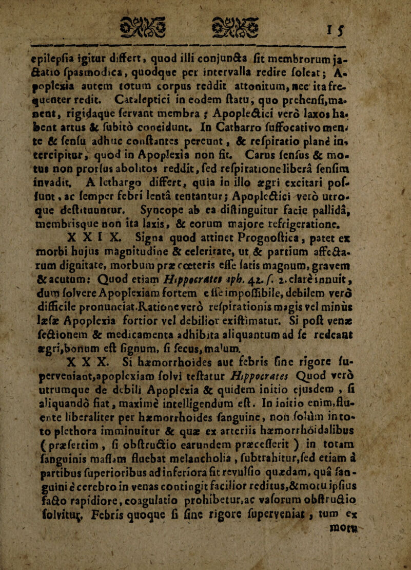 ctatio fpasmodica, quodque per intervalla redire foleat; A* po plexi a autem totum corpus reddit attonitum, nec'ita fre¬ quenter redit. Cataleptici in eodem flatu, quo prehenfi,ma¬ nent, rigidaque fervant membra ; Apoplediei vero laxos ha« feent artus Sc fubito concidunt. In Catharro fuffbcativo men¬ te 6c fenfu adhuc conflantes pereunt, Sc refpirario plane in<» tcrcipitur, quod in Apoplexia non fit. Carus fenfus Sc mo¬ tus non prorfus abolitos reddit, fed refpi ratione libera fenfim invadit, A lethargo differt, quia in illo aegri excitari pof- (unt* ac femper febri lenta tentanturj Apopledici veto utro¬ que deflituumor. Syncope ab ea diftinguitur facie pallida, tnembiisque non ita laxis, & eorum majore refrigeratione. XXIX. Signa quod attinet Prognoflica, patet es morbi hujus magnitudine & celeritate, ut & partium affe&a- rum dignitate, morbum praecceteris effe fatis magnum, gravem & acutum: Quod etiam Hippocrate* *pb. 4*. f. i. clare innuit, dum folvere Apoplexiam fortem e fle impoflibile, debilem vero difficile pronunciat.Rationevero refpirationis magis vel minus lx(x Apoplexia fortior vel debilior exiftimatur. Si pofl venae fe&ionem Sc medicamenta adhibita aliquantum ad fe redeant «gri,bonum efl fignum, fi fecus, ma*um. XXX. Si haemorrhoides aut febris fine rigore fu- perveniant,apoplexiam folvi teflatur Hippocrates Quod vero utrumque de debili Apoplexia Sc quidem initio ejusdem , fi aliquando fiat,maxime intelligendum efl. In initio enim,flu¬ ente libcraliter per haemorrhoides fanguine, noti folum into* to plethora imminuitur Sc quae ex arteriis haemorrhoidalibus (praefertim , fi obflru&io earundem praeceflerit ) in totam (anguinis maflam fluebat melancholia , fubtrahitur,fed etiam i partibus fuperioribus ad inferiora fit revulfio quadam, qua fan- guinie cerebro in venas contingit facilior reditus,&mocu ipfius fa&o rapidiore, coagulatio prohibetur,ac vaforum obftru&io folvitU{, Febris quoque fi fme rigore fuperyeniat, tum cx inora
