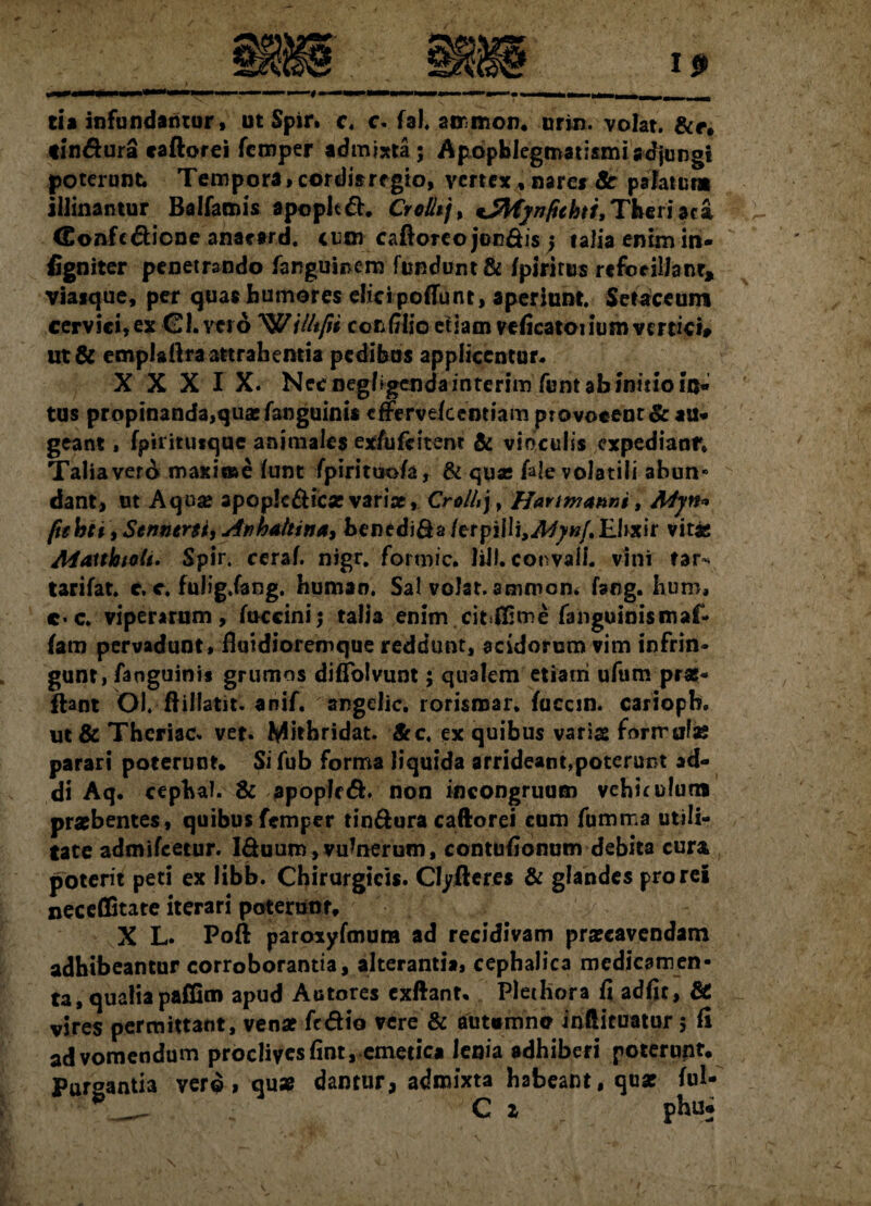 cia infundantur, ut Spir. c. c. fal, airmon. urin. volat. tin&ura caftorei fcmper admixta; Apopblegmatismiadjungi poterunt Tempora >cordisregio, vertex , nare* Sc palatum illinantur Balfamis apopltft. CrcHtj, tjfyfjnfithti,Tberiaca CEonfc&ione anacard. cum cafloreo jon&is ; talia enim in- figniter penetrando fanguinem fundunt& fpirirus refoeillanr, viaique, per qua* humores elici poliunt, aperiunt. Setaccum cervici, ex Chytro 'W/ii/t/ii cor, filio etiam veficatoiium vertici» ut& emplafira attrahentia pedibus applicentur. XXX IX. Nec oegbgendainterim funt ab initio in¬ tus propinanda,quae fanguini* cffervelcentiam provocent & au* geant, fpiritiitque animales ex/ufeitem & viriculis expedianr* Talia ver A maxioae funt fpirituo/a, & quas fale volatili abun- dant, ut Aquse apoplc&icse variae, Crollt), Hartmanni t Myn* ftehti, Sentient, Anhattina, benedi&a/erpiilj,.d^»/.Ehxir vit* Maithioli. Spir. cerah nigr. formic. lilf. convall. vini far* tarifat. e. e. fulig.fang. human. Sal volat, ammom faog. hum, c-c. viperarum, (occini; talia enim citime fanguinismaf- fam pervadunt, flaidioremque reddunt, acidorum vim infrin¬ gunt, fanguini* grumos diffolvunt; qualem etiam ufum pras* ftant Ol. ftillatit. anif. angelic. rorisroar. fucem, carioph. ut& Theriac. vet. Mithridat. Scc. ex quibus variae formulas parari poterunt. Sifub forma liquida arrideant,poterunt ad¬ di Aq. cephal. & apopled. non incongruum vehit ulun* praebentes, quibus fcmper tin&ura caftorei cum fumma utili¬ tate admifeetur. Iduum,vulnerum, contufionum debita cura poterit peti ex libb. Chirurgicis. Clyfteres & glandes prorei neceCState iterari poterunt, X L. Poft paroxyfmum ad recidivam praecavendam adhibeantur corroborantia, alterantia, cephalica medicamen¬ ta, qualia pafBm apud Actores cxftant, Plediora fi adfic, & vires permittant, venae fc&io vere & aut«mne inilituatur 5 fi ad vomendum proclives fint, emetica lenia adhiberi poterunt. Purgantia verd, qu* dantur, admixta habeant, quas fui-  ^ *_- C z phu*