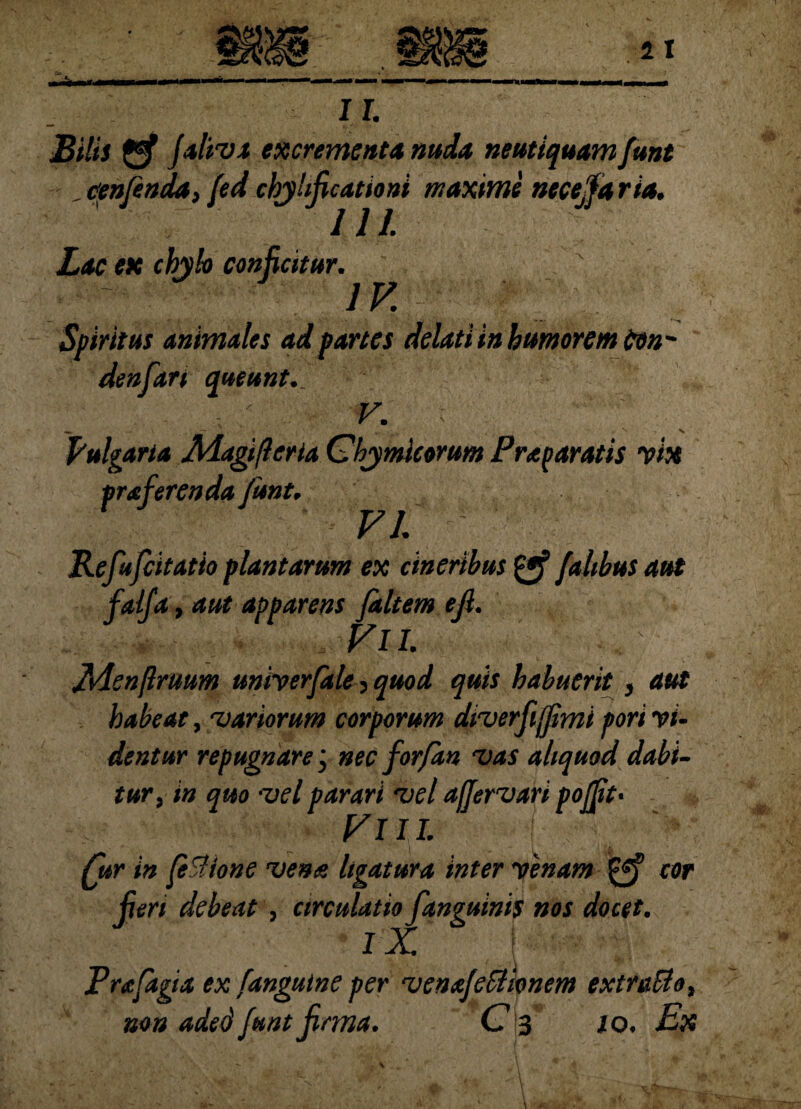 1I. Bilis gf faliva excrementa nuda neutiquam funt , cenfenda, fed cbjhficationi maxime ntcejfaria. d / d. Lac ex chylo conficitur. IV. Spiritus animales ad fartes delati in humorem ttn- denfart queunt.. V. ; Vulgaria Adagi/leria Chymicorum Praparatis vix pra ferenda funt. VI. ' Refufcitatio plantarum ex cineribus fahbus aut faifa, aut apparens jkltemefi. .. ,VlL fvienftruum univerfale , quod quis habuerit, aut habeat, 'variorum corporum diverfijjimi fiori vi- dentur repugnare j nec for/an vas aliquod dabi¬ tur, in quo vel parari vel ajjervari pojft> VIII. jur in feSlione vena ligatura inter venam cor jieri debeat , circulatio fanguinis nos docet. IX '' Pufagia ex [anguine per venafeBipnem extraBe, C 3 . Ex