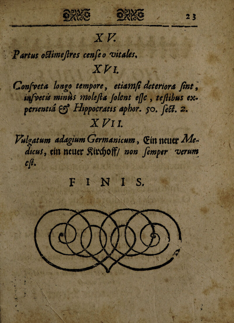 XV \ Partus ofiimejlres cenfeo vitales, * XV i. .. Oonfyeta longo tempore, etiam fi deteriora fint, infvttis miniis molefia Jolent efje, tejlibus ex¬ perientia Htppocratis aphor. $o. feff. Z. - \ XVil •d* ^,L ' . ' /-■' • Vulgatum adagium Germanicum, (Ettt tlCUtf Me~ dtcus, ettt neuer non femper verum eft- - ‘ . i \: . -