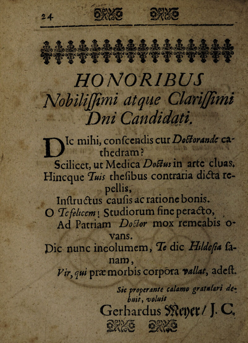 24 HONORIBUS Dic mihi, conkcu&s cxviDo&orandc ca¬ thedram? Scilicet, ut Medica Doftusin arte cluas» Hincque Tuis thefibus contraria dida re¬ pellis, Inflrudus caulis ac ratione bonis. O Te felicem \ Studiorum fine perado, Ad Patriam DoBor mox remeabis o* ’ vans. Pic nunc incolumem, Te dic Htldefa la¬ nam, Vir, qui pras morbis corpora vallat, adeft. Vtfit) uvi<**e* ^ Gerh ardus |. C Sic properante calamo gratulari de¬ buit, voluit