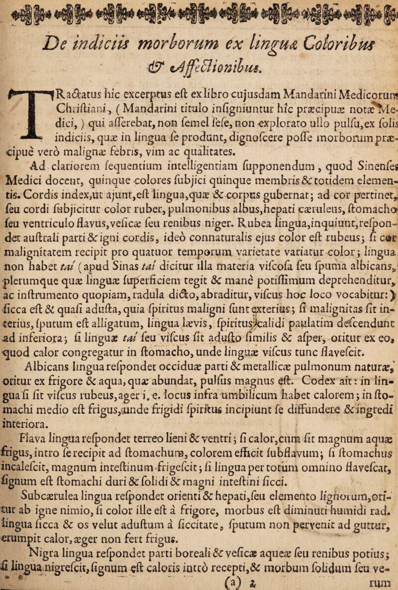 De indiciis morborum ex lingua Coiorihm ^••B^^RaiSratus hic excerptas eft ex libro cujusdam Mandarini Medicoriui! i Chiifliani j (Mandarini ticalo infigniuntur hic prscipu^ nota?%/ie- 1 dici,) qui allerebat, noti femel fefe, non ^expIoraro ullo pulfujex Tolis indiciis, qu^e in lingua fe prodant, dignorcere polTe morbominprse* cipue vero malignae febris, vim ac qualitates. Ad clariorem fequentium intelligenriam fupponendum, quod Sinenfes Medici docent, quinque colores fubjici quinque membris&totidem elemen- tk. Cordis index,uc ajuntjeft iinguajqu^^dc corpus gubernat; ad cor pertinet^ feu cordi ftibjicitur color ruber, pulmonibus albus,hepati creiuleus, ftomacha feu ventriculo flavus, velic^ feu renibus niger. Rubea lingua,inquiunt,relpon-^ det auftraii partiScigni cordis, ideo connaturalis ejus color eft rubeus; ii cor malignitatem recipit pro quatuor temporum varietate variatur color ; lingua non habet m (apud Sinas tai dicitur illa materia vifeofa feu fpuma albicans,,' plerumque quae linguae firperficiem tegit &: mane potiflimum deprehenditur,, ac inftmmento quopiam,radula di(^o,abraditur,vilcus hoc loco vocabitur:) ■iicca efl & quafl adufla, quia fpiritiis maligni flint ^tterius; fi malignitas fit in¬ terius, {putum eft alligatum, lingua,i^vis, {pintusJcaHdi paulatim ddcendunc ad infeiiora ; fi linguae feu vifeus fit adullo fimi lis dc afper, oritur ex eo, ^uod calor congregatur in ftomacho, unde linguae vifcus tunc flavefeit. Albicans Imguarefpondet occidua parti & metallicae pulmonum natur^^ oritur ex frigore & aqua,qutfe abundat, pulfus magnus eft. Codex air: in lin¬ guali fit vifcus iubeus,ager i*e. locus infra umbilicum habet calorem; in fto- inachi medio eft frigus,ciinde frigidi Ipiritus incipiunt fe diffundere Scingtedi interiora. Flava lingua refpondet terreo lieni 8c ventri; fi caIor,ciim fit magnum aqusc frigus, intro fe recipit ad ftomachum, colorem efficit {ubflavum; fi ftomachus incalefcit, magnum inteftinum»frigefcit; fi linguaper totiim omnino flavelcar, fignum eft ftomachi duri & folidi 3c magni inteftini ficci. Subcaerulea lingua recondet orienti Sc hepati,feu elemento iighorum,ori« tiu* ab igne nimio, fi color ille eft a frigore, morbus eft diminuti humidi rad. tingua ficca & os velut aduftum a ficcitate, fputum non pervenit adgutturj erumpit calor, aeger non fert frigus. Nigra lingua refpondet parti boreali & vefic^ aqueae /eu renibus potius; lhigua,nigrefcit,fignum eft caloris iutrd recepti,de morbum folidum feu ve-