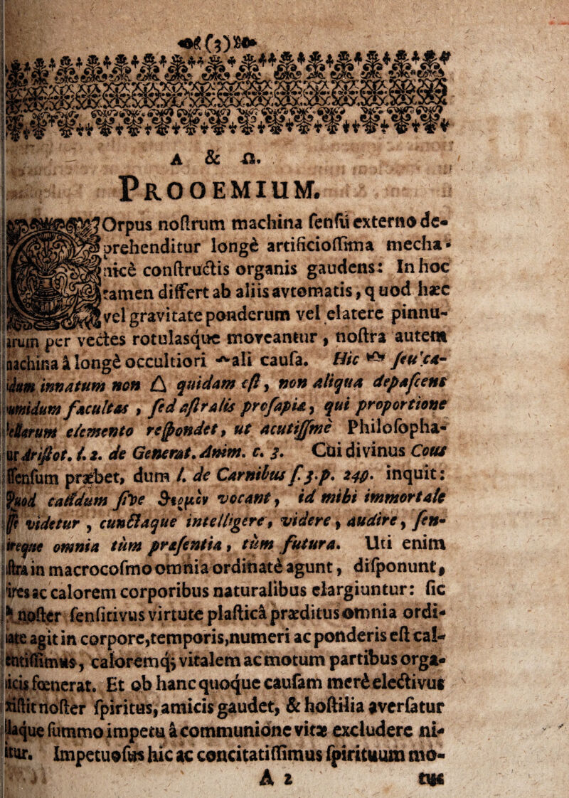 4 <&. i», 4 Jfc 4 4 &,f4 jfe* Jffi> ^'y viT.W wt*w zSe&.iaxbcKbA/ cNrf WtWtWtl nac a & a. oemium.^^^HI Orpus noftrum machina fenfii externo de¬ prehenditur longd artificioflfana mecha» ntc£ conftructis organis gaudens: In hoc tamen differt ah aliis avtomatis, q uod haec velgravitate ponderum vel elatere pinnu- _ ^Vvedes rotulasque moveantur , noftra autem ina a long£ occultiori ^ali caufa. Hic /tu 'ca- Um innatum nen C\ quidam efl, non aliqua depaftens umidum facultas > fed eftralis profapia , qui proportione VBtfum demento recondet. ut acutifftnc Philofopha* Aeifiot. /. z. de Generat. Amm. c. 3. Chi divinus Cous iflfum probet, dum /, de Carnibus £ $£• 240' inquit: od caddum pt>e 5i^cV vocant, id mihi immortale f videtur , cunilaque intelligere, videre» audire, /?»- vreqttt omnia tum prafentia > tum futura. Uti enim iftrain macrocofmoomnia orditiatd agunt, difponunt, ires ac calorem corporibus naturalibus elargiuntur: fic ftjgaflyr fenfirivus virtute plaftidi praeditus omnia ordi- ' in corpore,temporis,numeri ac ponderis eft cal- , caloremqi vitalem ac motum partibus orga- licis foenerat. Et ob hanc quaque caufam merdele&ivus nftit noder fpiritus, amicis gaudet, & hoftilia averfatur ' ue fummo impetu a communione vitas excludere ni- Impetuoftts hic ac concitatiffimus fpirituum mo- A 2 tm