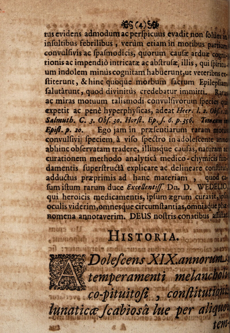 tus evidens admodum ac perlpicuus evadit non 4 ■ ia infultibus febrilibus, verum etiam in motibus _ convulfivis ac fpafmodicis, quorum,^caulae ardua cogni- tionis ac impendio intricata ac abftrufaej illis, qui fpiritu um indolem minus cognitam habuerunt,ut veteribns ex* ftiterunt, & hinc quoque morbum facrum Epilepfiam falut&runt, quod divinitus credebatur immitti ac miras motuum talismodi convulhvorum fpec expetit ac pend hyperphyficas, adeat Heer. i 2. Saltmlb. C. 3. Ob(. 30. Horft. Ep.J. 6. />.#$[ Efifi.f. 20. Ego jam in prxfentiarum raram convulfivij fpeciem, a vifo fpedtro inadolefcente anni abhinc obfervatam tradere, illiusque caufas, naturam ac curationem methodo analytic^ medico-chymicis fun damentis fuperftrucli explicare ac delineare conftitui addu&us preprimis ad hanc materiam , fum iftum rarum duce Sxcellenttjf. Dn. D. qui heroicis medicamentis, ipfum aegrum oculis viderim,©mnesque circumftantias,omniaqii % ' Vfi} &-r!a 1 .■■i A t ni 1 i y rt* nomena annotaverim. DEUS noftris conatibus t h w % STORIA