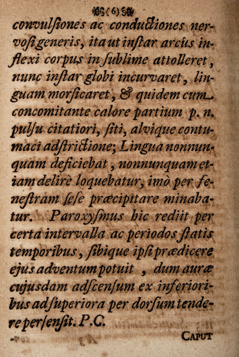 convulflones ac conduBiones ner- voflgeneris, ita ut inflar arcus in- flexi corpus in fublime attolleret, ##/*£ inflar globi incurvaret, lin¬ guam morflcaret, & quidem cuwl* concomitante calore partium p. n% pulju citatiori, fit i, alvi que contu¬ maci adflriBione\ Lingua nonnun- quam deficiebat, nonnunquam et¬ iam delire loquebatur, imo per fe- neflram fgfe praecipitare minaba¬ tur. Paroxyfinus hic rediit per certa intervalla ac periodos flatis temporibus, fibique ip/ipr(edicere ejus adventum potuit , dum auree cujusdam adfcenfum ex inferiori¬ bus ad/uperiora per dorfum tende~ reper/en0t*M*€^ *. Caput /