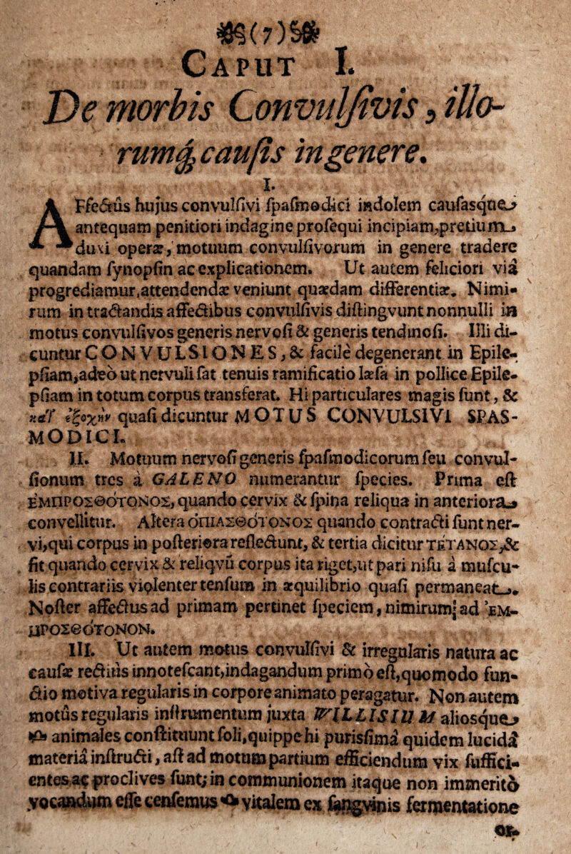 48^( 7)Sfe Caput I. De morbis Convulfivis, iUo- rum§ caufis 'mgenere. AFfedus hujus convulfivi fpafinedici indolem caufasque_> antequam penitiori indagine profequi incipiam,pretium^ duxi opera, motuum convulfivorum in genere tradere quandam fynopfin ac explicationem. Ut autem feliciori via progrediamur .attendenda veniunt quaedam differentiae. Nimi¬ rum in tradandis affedibus convulfivis diftingvunt nonnulli ia motus convulfivos generis nervofi & generis tendmofi. Illi di¬ cuntur CONVULSIONES, & facile degenerant in Epite- pfiam,adeo ut nervuli fat tenuis ramificatio laefa in pollice Epile- pfiam in totum corpus transferat Hi particulares magis funt, & **T quafi dicuntur MOTUS CONVULSI Vl SPAS¬ MODICI. II. Motuum nervofigeneris fpafmodicorumfeu conyul- fionum tres a GALENO numerantur fpecies. Prima eff EMnPOsedTONOs, quando cervix & fpina reliqua in anteriora:» convellitur. Altera oniAseoTON 02 quando contradi funt ner- vi»qui corpus in pofteriera refledunt, & tertia dicitur tetanos ,& . fit quando cervix & reliqvu corpus ita riget,ut pari nifu a mufeu- lis contrariis violenter tenfuna in aequilibrio quafi permaneat-,. Nofier affedus ad primam pertinet fpecicm, nitnirumj ad ’bm- aPoxeoToNON. III. Ut autem motus convulfivi & irregularis natura ac caufx reditis innotefcant,indagandum primo eft,quomodo fun- dio motiva regularisin corpore animato peragatur. Non autem motus regulans inifrumentum juxta CILLIS IUM aliosquo •£> animales conftituunt foli.quippehi purisfima quidem lucidi materia inftrudi, aft ad motum partium efficiendum vix fuffici- entesacproclives funt; in communionem itaque non immerito .vocandum ede cenfemus vitalem ex fapgvinis ferraentatione - Ofc 1 1