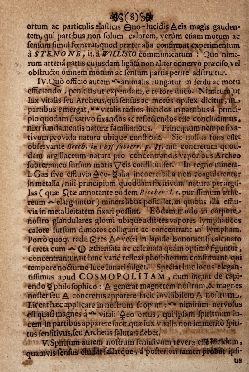 ortum ac particuliselafticis ©no-lucidis Acis magis gauden¬ tem, qui partibus non folum calorem, verum etiam motum ac fenfum fimulfanerat,quod prster alia confirmat experimentum a STE.NONE, it. a WlLLXSlt) communicatum : Quo nimi¬ rum arteria partis cujusdam ligata non aliter ac nervo pnecifo,veI obftrutSo omnem motum ac fenlum partis perire adftruitur. IV.Quo officio autem animalis fungatur in fenluacmotu efficiendo , penitiusut expendam, e re fore duco. Nimiruj^’ut lux vitalis feu Archeus,quifenfusac motus opifex dicitur, in_> partibus emergat,1-^ vitalis radios lucidos in partibus a princi¬ pio quodam fixativofixandosacrefieQendos efie concludimus, nixi fundamentis natura: familiaribus. Principium nempe fixa¬ tivum provida natura ubique conftituit. Sic nullus fons eflet obfervante Rccch. in Phy/ fuLtcrr. p. g$. mfi concretum quod¬ dam argillaceum natura pro concentrandis vaporibus Archeo fubterraneo furfum motis \7eis confliuuffer. In regno minera¬ li Gas five effluvia f£eo- galia incoercibilia non coagularentur in metalla, nifi principium quoddam fixativum natura per argil¬ las ( qua: annotante eodem Rsecberft. c. puriffimum irthe- reum elargiuntur ) mineralibus pofuifietfin quibus illa efflu¬ via in metalleitatem fixari pofflnt. Eodsnursodo in corporo noftro glandulares glomi ubiqueadftitesvapores lymphaticos calore furfum dimotos colligunt ac concentrant in lympham. Porro quoq; radii ©res Aeve&i in lapide Bononienfi calcinato fcreta cum ^ (j) stherifata ac calcinata quam optime figuntUr, concentrantur,ut hinc varie reflexi phofphorum confutuant, qui tempore no&urno luce lunari fulget. Specat huc locus elegan* tifflmus apud COSMOPOLITAM , dum inquit de capi¬ endo g philofophico : A generat magnetem noflrum,& magnes nofterfeti A concretus apparere facit irsvifibilem A noArum-.. Liceat hatc applicare in noftrum fcopum :'0* nimirum nervofus eft quafi magnes a *rt* vitali ^eo ortus, qui ipiarn fpirituum lu¬ cem in partibus apparere facit,qua? lux vitalis non immerito fpiri- tus fenfitivus,feu Archeus falutaridebet. r V.Spiritum autem noflrum fenfitivum revera s* ue, a poitefiori tamen