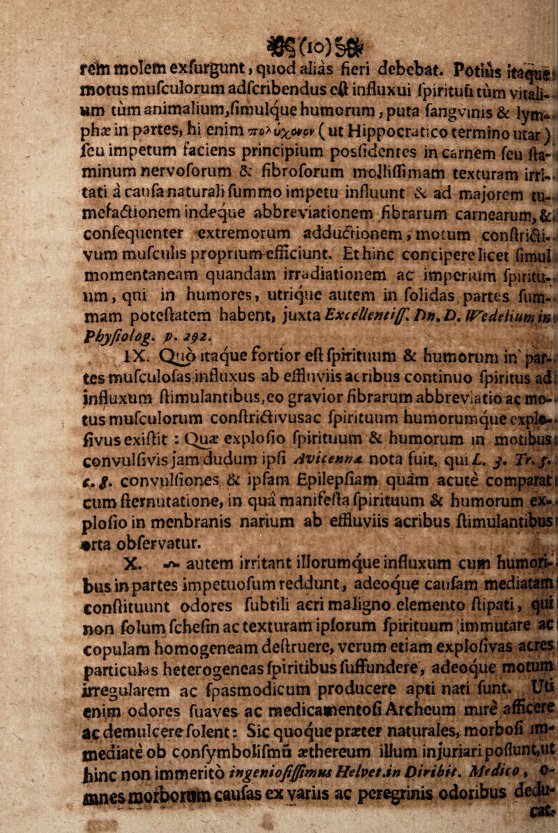 «Sfio)S» reihi molem exfurgunt, quod alias fieri debebat. Potius itaquli tnotus mufculorum adfcribendus efl influxui fpirituu tum vitali¬ um tum animalium,fimulque humorum, puta fangvmis& lym« pha? in partes, hi enim na* 6x<o*ov ( ut Hippocratico termino utar) ieu impetum faciens principium posfidcntes in carnem feu fta- minum nervoforum & fibroforum mojliflimam texturam irri¬ tati a caufa naturali fummo impetu influunt & ad majorem tu. mefaftionem indeque abbreviationem fibrarum carnearum, &< confequenter extremorum adductionem > motum conftriSi.. vum mufculis proprium-efficiunc. Et hinc concipere licet fimul . momentaneam quandam irradiationem ac imperium fpiritu- um, qui in humores, utrique autem in folidas partes fum- mam poteftatem habent, juxta Exc Client i(f, Dn.D. Wcdeitumm Pbyfiolog. p. 292. ’ IX. Quo itaque fortior eft fpirituum & humorum in' par¬ tes mufculofas influxus ab effluviis acribus continuo fpiritus adi influxum ftimulantibus.eo gravior fibrarum abbreviatio ac mo-<- tus mufculorum conftridivusac fpirituum hu m 0 rum que exple- fivusexiflit: Qu* explodo fpirituum & humorum m motibus! convulfivisjamdudum ipfi Avicenn*. nota fuit, qui/,, j. Tr.j, t. g. convuKiones & ipfam Epilepfiam quam acute comparati cumdemutatione, in qua manifefla fpirituum & humorum ex», plofio in menbranis narium ab effluviis acribus ftimulantibusi orta obfervatur. X. autem irritant iliorumque influxum cum humori¬ bus in partes impetuofum reddunt, adeo que caufem mediatam* conftituunt odores fubtili acri maligno elemento ftipati, quii non folum fchefin ac texturam ipforum fpirituum'immutare a#| copulam homogeneamdeftruere, verum etiam explofivas acres; particulas heterogencas fpiritibusfuffundere, adeoque motum irregularem ac fpasmodicum producere apti nati funt. Uti enim odores fuaves ac medicamentofi Archeum mire afficere ajc demulcere folent: Sic quoque pmer naturales, morbofi im¬ mediate ob confymbolifmu a?thereum illum injuriaripoflunfeut jlinc non immerito tngemofiffimtu Helpet.in Diribit. Mtdito, 0- mnes morborum caufas ex variis ac peregrinis odoribus dedu*