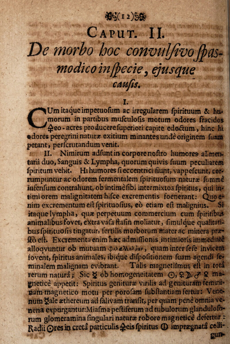 Caput. II. Zk morbo hoc con CMiJiS, I. CUm itaque impetuofum ac irregularem fpirituum & ha» morum in partibus mufculofis motum odores fracidos ®iW|£eo-acres producere fupcriori capite cdo&um, hinc M •dores peregrini natura: exitium minantes unde originem fu a® petant, perfcrutandumvenit. II. Nimirum adfunt in corporenoftro humores alimen- H tarii duo, Sanguis & Lympha, quorum quivis fuum peculiarem fpiritum vehit. Hi humores fi eccentrici fiunt, vappefcunt, cor¬ rumpuntur ae odorem fermentalem fpirituofum natura: fumme Infenfum contrahunt, ob intimefibi intermixtos fpiritus, qui in¬ timiorem malignitatem hifce excrementis foenerant: Quo e* nim excrementum eft fpirituofius, eo etiam eft malignius. Si , itaque lympha, quae perpetuum commercium cum fpiritibus animalibus fovet, extra vafa ftafin moliatur, fimulque qualitati¬ bus fpirituofis tingatur, fertilis morborum mater ac minera pur¬ go eft. Excrementaenimharc admifiionis.intimiorisimmediati alloavuntur ob mutuam tyiXiMfolav, quam interfefe invicem fovent, fpiritus animales, ibique difpofitioncm fuam agendi fe* tninalem malignam evibrant. Talis magnetilmus eft in tota rerum natura; Sic g ob homogeneitatem ©, £ Ma¬ gnetice appetit: Spiritus genitur» virilis ad genituram femini»# nam magnetico motu per porofam fubftantiam fertur: Vene¬ num Sale aethereum ad falivam tranfit, per quam pene omnia ve¬ nena expurgantur:Miafma peftiferum ad tubulorum glandulofo rum glomeramina fingulari natui# robore magnetice defertur - Radii 0res 19 creta particulis £eis fpiritus © imprxgnad co®~ :K