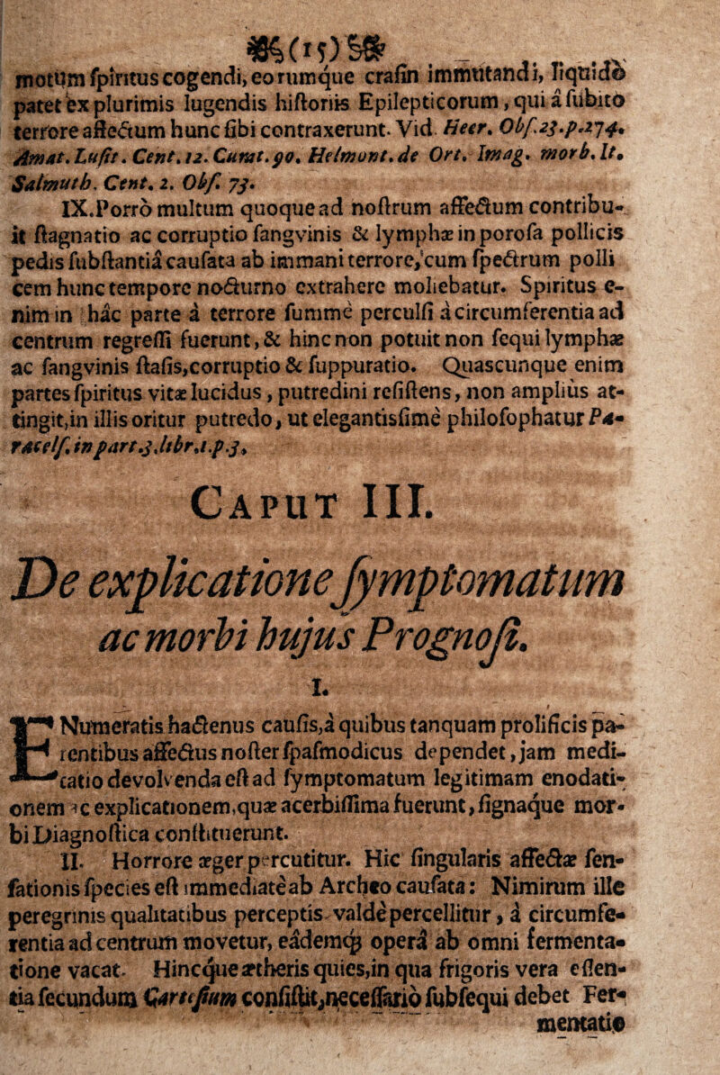 mottfm fpintus cogendi, eo rumque crafin immutandi, liquidi patet fex plurimis lugendis hiftorits Epilepticorum, qui afubito terrore afle&um hunc fibi contraxerunt. Vid Heer. Obf.23.pj74, Amat.Lufit. Cent, 12. Curat.go. Helmont.de Ort. Imag. morb.lt. Salmuth. Cent. 2. Obf. 73. iX.Porro multum quoquead noftrum affe<3um contribu¬ it ftagnatio ac corruptio fangvinis & lymphreinporofa pollicis pedis fubftantiacaufata ab immani terrore,‘cum fpe&rum polii cem hunc tempore nodurno extrahere moliebatur. Spiritus e- nimin hac parte a terrore fumme perculi! a circumferentia ad centrum regredi fuerunt, & hinc non potuit non fequi lymphas ac fangvinis ftafis,corruptio & fuppuratio. Quaseunque enim partesfpiritus vita:lucidus, putredini relidens, non amplius at¬ tingit,in illis oritur putredo, ut elegantisfime philofophatur ratelf in part.j.itbr.i.p.j. Caput III. De explicatione fymptomatum ac morbi hujus Prognoji. -I. | E Numeratis haflenus caufis,a quibus tanquam prolificis pa¬ rentibus aSedusnoderfpafmodicus dependet,jam medi¬ catio devolvenda eftad fymptomatum legitimam enodati¬ onem *c explicationem,qua* acerbiflimafuerunt,fignaque mor¬ bi Diagnoftica conlhtuerunt. II. Horrore arger percutitur. Hic lingularis affe&as fen- fationisfpecieseftiramediateab Archeocaufata: Nimirum ille peregrinis qualitatibus perceptis valde percellitur, i circumfe¬ rentia ad centrum movetur, eademqj opera ab omni fermenta- tione vacat. Hincque areberis quies,in qua frigoris vera eden¬ tia fecundum Qirtejim confiflitiiKceffariQ fubfequi debet Fer¬ mentati©