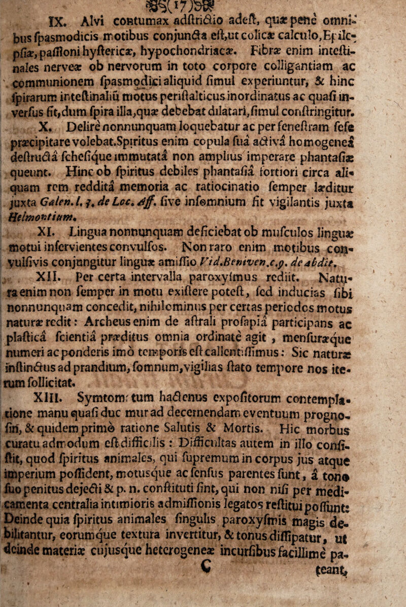 bus fpasmodicis motibus conjun&a effiutcolicx calculo, Epilc- pfia-, patfloni hyftericx, hypochondriaca. Fibra? enim intefti- nales nerve* ob nervorum in toto corpore colligandam ac communionem fpasmodici aliquid fimul experiuntur, & hinc fpirarum ir.teftinaliu motus periftalticusinordinatus ac quafi in- verfus fit,dum fpira illa,qux debebat dilatari,fimul conftrirgitur. X. Delire nonnunquam loquebatur ac per feneftram fefe prxcipitarevolebat.Spiritus enim copula fua adiva hcmogenel deftruda fchefique immutati non amplius imperare phantafiae queunt. Hinc ob fpiritus debiles phantafia fortiori circa ali» quam rem reddita memoria ac ratiocinatio femper Ixditur juxta Gnlen.t.f,de Lcc,djf. five infemnium fit vigilantis juxta Heimontitnn. , , % . XI. lingua nonnunquam deficiebat ob mufculos linguae motui infervientesconvulfos. Non raro enim motibus con» Vulfivis conjungitur lingua amifiio Vid.Bemven.c.p, deabdit. XII. Per certa intervalla paroxyimus rediit. Natu¬ ra enim non femper in motu exiflere poteft, fed inducias fibi nonnunquam concedit, nihilominus per certas periodos motus natura redit: Archeusenim de aftrali profapia participans ac plaftica fcientia prxditus omnia ordinate agit , menfurxque numeri ac ponderis imo temporis eftcallentiffimus: Sic natura inftindus ad prandium, fomnum,vigilias ftato tempore nos ite¬ rum follicitat. XIII. Symtomrtum hadenus expolitorum contempla, riene manu quafi duc murad decernendam eventuum progno- fin, & quidem prime ratione Salutis & Mortis. Hic morbus curatu admodum eft difficilis : Difficultas autem in illo confi- ftit, quod fpiritus animales, qui fupremum in corpus jus atque imperium pollident, motusque aefenfus parentes funt, a tono fuo penitus dejedi&p. n. conftitutifint, qui non nifi per medi¬ camenta centralia intimioris admiffionis legatos reftituipoflunt: Deinde quia fpiritus animales finguhs paroxyfmis magis de¬ bilitantur, eorumque textura invertitur, & tonus diffipatur, ut deinde materiae cujusque heterogenex incurfibus facillime pa- v 'T |eaht.