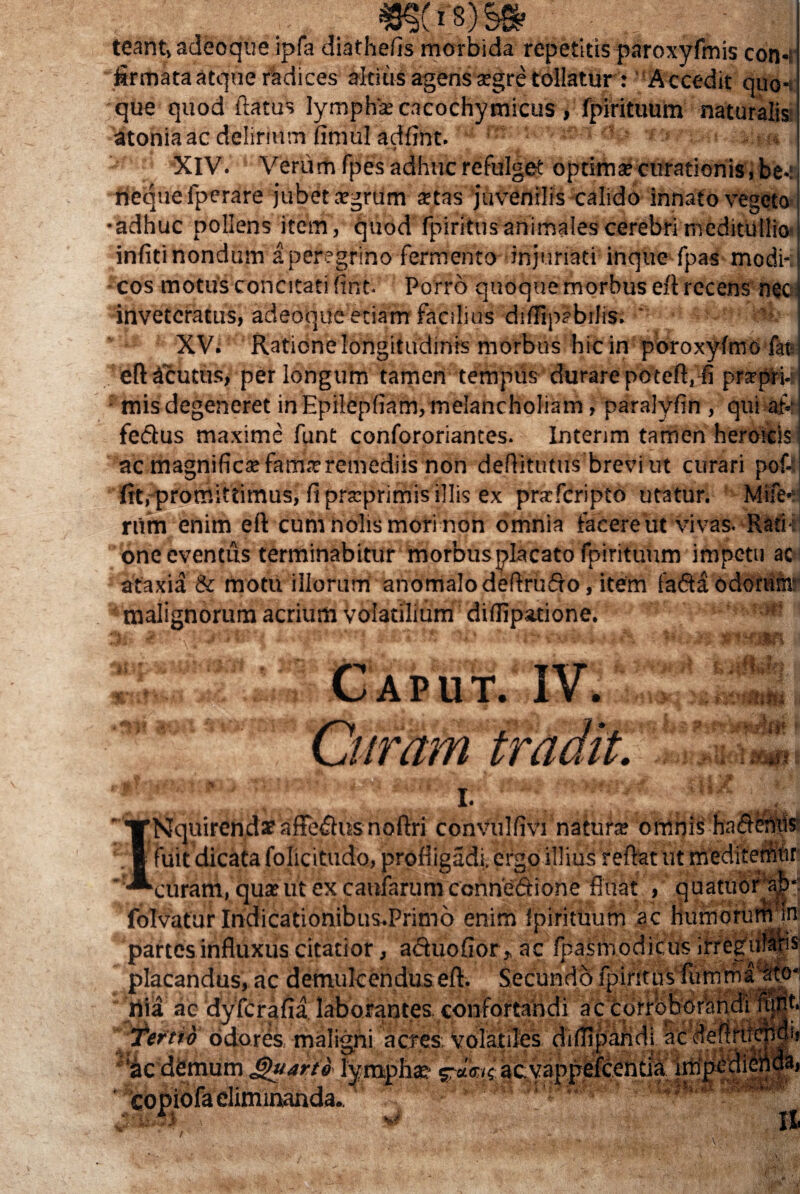 *§(is)§» teant, adeoque ipfa diathefis morbida repetitis paroxyfmis con-i firmata atque radices altius agens segre tollatur : Accedit quo¬ que quod flatus lympha: cacochymicus , fpirituum naturalis atonia ac delirium fimul adfint. ' h • * , * . XIV. Verum fpes adhuc refulget optima? curationis» be-: fiequefperare jubet agrum stas juvenilis calido innato vegeto •adhuc pollens item, quod fpiritnsanimales cerebri meditullia infitinondum a peregrino fermento injuriati inque fpas modi¬ cos motus concitati fint- Porro quoque morbus eft recens nec inveteratus, adeoque etiam facilius diflipabilis. * XV. Ratione longitudinis morbus hic in poroxyfmo fat eft acutus, perlongum tamen tempus durare poteft, fi prarpri-: • mis degeneret in Epilepliam, melancholiam, paralyfin , qui af- i fedus maxime funt confororiantes. Intenm tamen heroicis j ac magnifica: famarremediis non deftitutus brevi ut curari pof4 fit, promittimus, fi praprimis illis ex prafcripto utatur. Mife-d riim enim eft cum nolis mori non omnia facere ut vivas-Radb one eventus terminabitur morbusplacato fpirituum impetti ac ataxia & motu illorum anomalodeftrudfo, item fa6ta odorurir malignorum acrium Volatilium diffipatione. }fi Caput. IV. Citram^MM vfit ettk I. ■'TNquircn.dat afFe&usnoftri conVulfivi natura omnis ha Aeniis i fuit dicata folicitudo, profligadi. ergo illius reflat ut mediterhtir ‘ -^curam, quaeut ex caularum ccnneftione fluat , quatiior ab- foIvaturIndicationibiis.Prim6 enim Ipirimum ac HumottirHIn partes influxus citatior, a «fluo flor, ac fpasmodicus irregulari placandus, ac demulcendus eft. Secundo fpintus lumma^o- nia ac dyferafia laborantes, confortandi ac corroborandi 'tertii odores maligni aeres, volatiles diflipandi ac deftru ^csdfemum lympha? aevappefeentia impedi- 'i II v